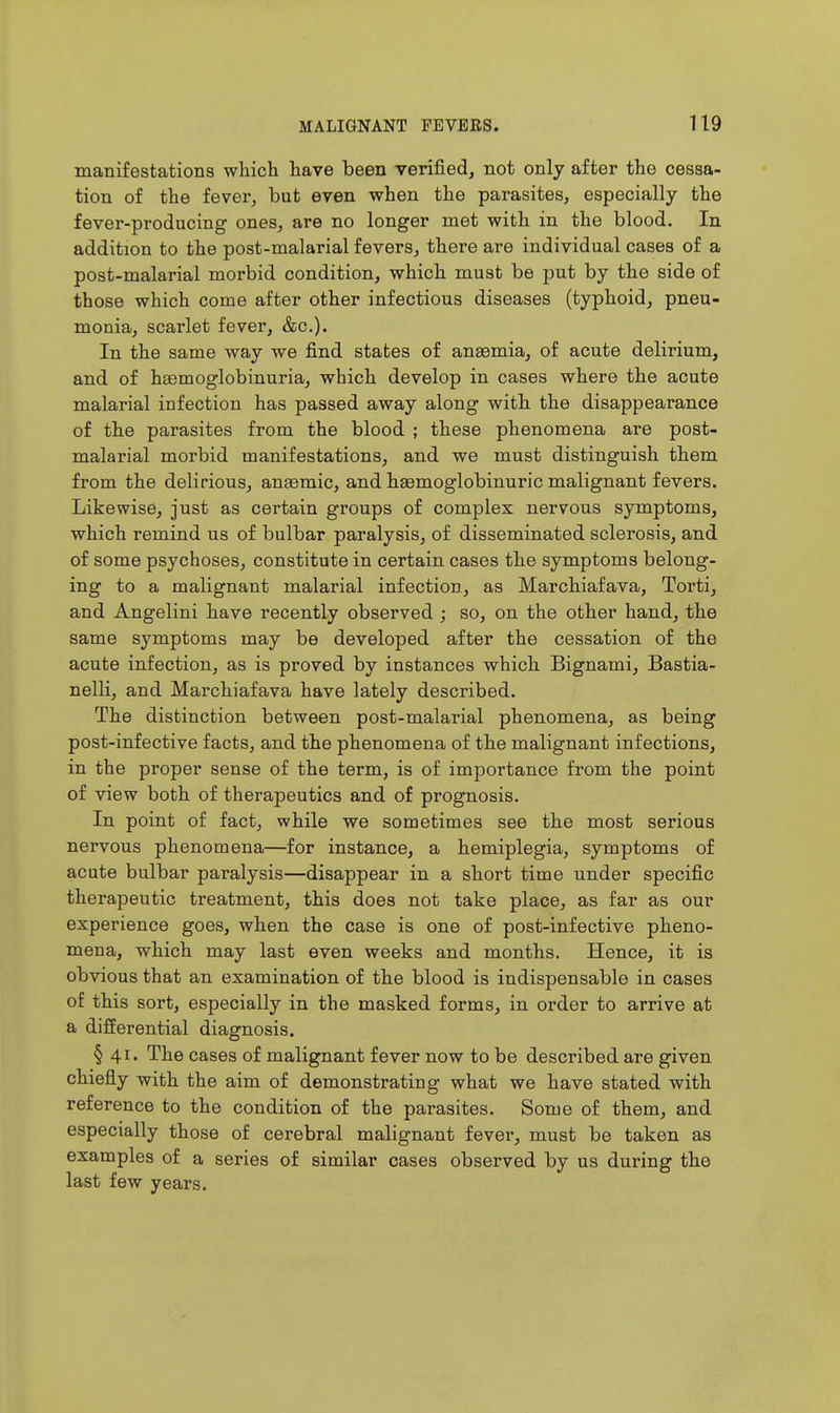 manifestations which have been verified, not only after the cessa- tion of the fever, but even when the parasites, especially the fever-producing ones, are no longer met with in the blood. In addition to the post-malarial fevers, there are individual cases of a post-malarial morbid condition, which must be put by the side of those which come after other infectious diseases (typhoid, pneu- monia, scarlet fever, &c.). In the same way we find states of anaemia, of acute delirium, and of h£emoglobinuria, which develop in cases where the acute malarial infection has passed away along with the disappearance of the parasites from the blood ; these phenomena are post- malarial morbid manifestations, and we must distinguish them from the delirious, ansemic, and haamoglobinuric malignant fevers. Likewise, just as certain groups of complex nervous symptoms, which remind us of bulbar paralysis, of disseminated sclerosis, and of some psychoses, constitute in certain cases the symptoms belong- ing to a malignant malarial infection, as Marchiafava, Torti, and Angelini have recently observed ; so, on the other hand, the same symptoms may be developed after the cessation of the acute infection, as is proved by instances which Bignami, Bastia- nelli, and Marchiafava have lately described. The distinction between post-malarial phenomena, as being post-infective facts, and the phenomena of the malignant infections, in the proper sense of the term, is of importance from the point of view both of therapeutics and of prognosis. In point of fact, while we sometimes see the most serious nervous phenomena—for instance, a hemiplegia, symptoms of acute bulbar paralysis—disappear in a short time under specific therapeutic treatment, this does not take place, as far as our experience goes, when the case is one of post-infective pheno- mena, which may last even weeks and months. Hence, it is obvious that an examination of the blood is indispensable in cases of this sort, especially in the masked forms, in order to arrive at a differential diagnosis. § 41. The cases of malignant fever now to be described are given chiefly with the aim of demonstrating what we have stated with reference to the condition of the parasites. Some of them, and especially those of cerebral malignant fever, must be taken as examples of a series of similar cases observed by us during the last few years.