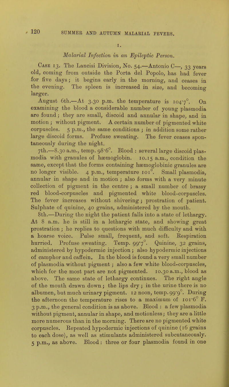 I. Malarial Infection in an Epileptic Person. Case 13. Tlie Lancisi Division, No. 54.—Antonio C—, 33 years old, coming from outside the Porta del Popolo, has had fever for five days; it begins early in the morning, and ceases in the evening. The spleen is increased in size, and becoming larger. August 6th.—At 3.30 p.m. the temperature is 1047°. On examining the blood a considerable number of young plasmodia are found; they are small, discoid and annular in shape, and in motion ; without pigment. A certain number of pigmented white corpuscles. 5 p.m., the same conditions ; in addition some rather large discoid forms. Profuse sweating. The fever ceases spon- taneously during the night. 7th.—8.30 a.m., temp. 98-6°. Blood : several large discoid plas- modia with granules of haemoglobin. 10.15 a.m., condition the same, except that the forms containing htemoglobinic granules are no longer visible. 4 p.m., temperature 101°. Small plasmodia, annular in shape and in motion ; also forms with a very minute collection of pigment in the centre ; a small number of brassy red blood-corpuscles and pigmented white blood-corpuscles. The fever increases without shivering; prostration of patient. Sulphate of quinine, 40 grains, administered by the mouth. 8th.—During the night the patient falls into a state of lethargy. At 8 a.m. ho is still in a lethargic state, and showing great prostration ; he replies to questions with much difficulty and with a hoarse voice. Pulse small, frequent, and soft. Eespiration hurried. Profuse sweating. Temp. 99*7°. Quinine, 32 grains, administered by hypodermic injection ; also hypodermic injections of camphor and caffein. In the blood is found a very small number of plasmodia without pigment; also a few white blood-corpuscles, which for the most part are not pigmented. 10.30 a.m., blood as above. The same state of lethargy continues. The right angle of the mouth drawn down; the lips dry; in the urine there is no albumen, but much urinary pigment. 12 noon, temp. 99*9°. During the afternoon the temperature rises to a maximum of ior6° F. 3 p.m., the general condition is as above. Blood : a few plasmodia without pigment, annular in shape, and motionless; they are a little more numerous than in the morning. There are no pigmented white corpuscles. Eepeated hypodermic injections of quinine (16 grains to each dose), as well as stimulants administered subcutaueously. 5 p.m., as above. Blood: three or four plasmodia found in one