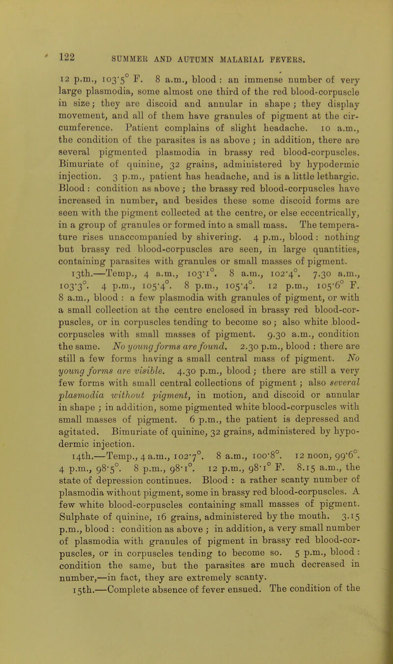 12 p.m., i035 F. 8 a.m., blood : an immense number of very large plabmodia, some almost one third of the red blood-corpuscle in size; they are discoid and annular in shape ; they display movement, and all of them have granules of pigment at the cir- cumference. Patient complains of slight headache. lo a.m., the condition of the parasites is as above ; in addition, there are several pigmented plasmodia in brassy red blood-corpuscles. Bimuriate of quinine, 32 grains, administered by hypodermic injection. 3 p.m., patient has headache, and is a little lethargic. Blood : condition as above ; the brassy red blood-corpuscles have increased in number, and besides these some discoid forms are seen with the pigment collected at the centre, or else eccentrically, in a group of granules or formed into a small mass. The temiDera- ture rises unaccompanied by shivering. 4 p.m., blood : nothing but brassy red blood-corpuscles are seen, in large quantities, containing parasites with granules or small masses of pigment. 13th.—Temp., 4 a.m., 103'1°. 8 a.m., i02'4°. 7.30 a.m., i03'3°. 4 p.m., 105-4°. 8 p.m., io5'4°. 12 p.m., io56° F. 8 a.m., blood : a few plasmodia with granules of pigment, or with a small collection at the centre enclosed in brassy red blood-cor- puscles, or in corpuscles tending to become so; also white blood- corpuscles with small masses of pigment. 9.30 a.m., condition the same. No young forms are found. 2.30 p.m., blood : there are still a few forms having a small central mass of pigment. No young forms are visible. 4.30 p.m., blood ; there are still a very few forms with small central collections of pigment; also several 'plasmodia without -pigment, in motion, and discoid or annular in shape ; in addition, some pigmented white blood-corpuscles with small masses of pigment. 6 p.m., the patient is depressed and agitated. Bimuriate of quinine, 32 grains, administered by hypo- dermic injection. 14th.—Temp., 4 a.m., 102-7°. 8 a.m., 100-8°. 12 noon, 99-6°. 4 p.m., 98-5°. 8 p.m., 98-1°. 12 p.m., 98-1° F. 8.15 a.m., the state of depression continues. Blood : a rather scanty number of plasmodia without pigment, some in brassy red blood-corpuscles. A few white blood-corpuscles containing small masses of pigment. Sulphate of quinine, 16 grains, administered by the mouth. 3.15 p.m., blood : condition as above ; in addition, a very small number of plasmodia with granules of pigment in brassy red blood-cor- puscles, or in corpuscles tending to become so. 5 p.m., blood : condition the same, but the parasites are much decreased in number,—in fact, they are extremely scanty. 15th.—Complete absence of fever ensued. The condition of the