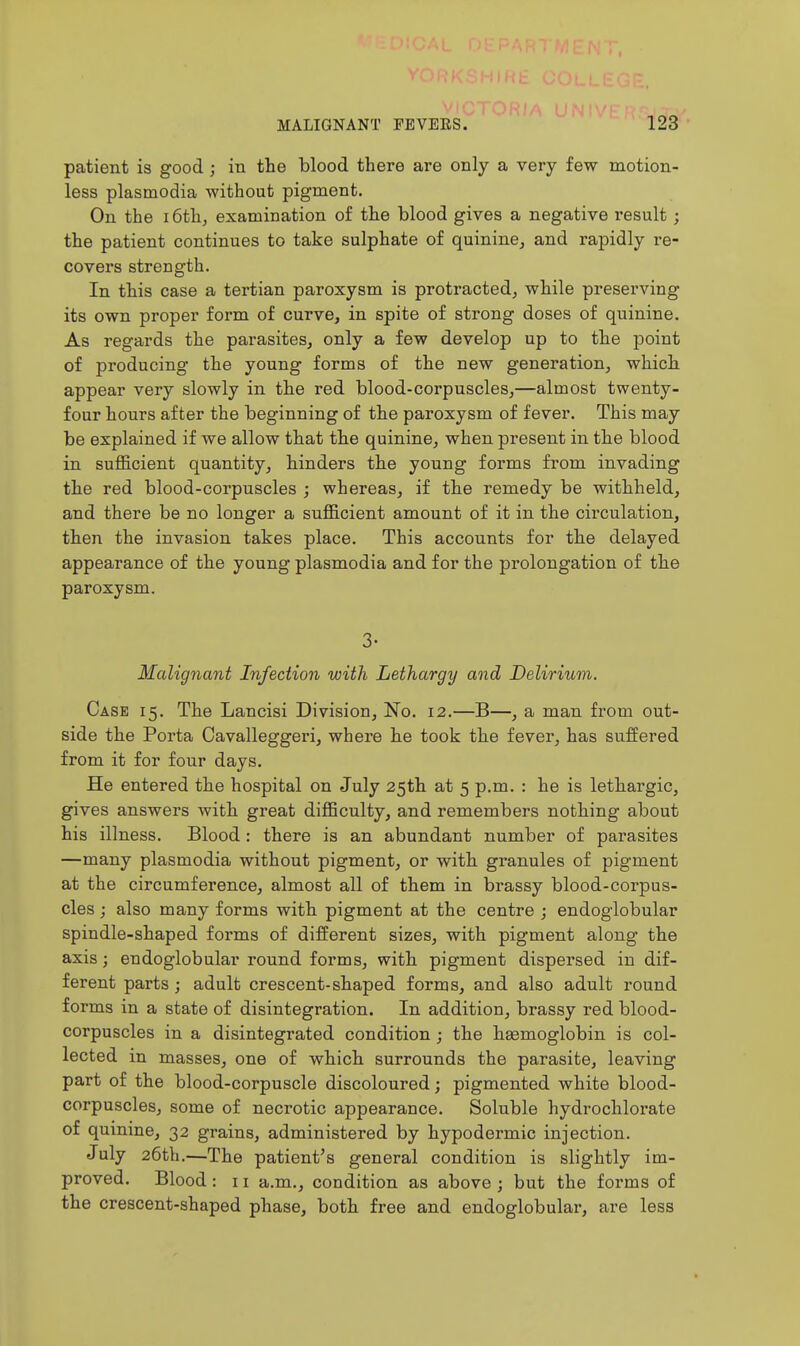patient is good ; in the blood there are only a very few motion- less Plasmodia without pigment. On the 16th, examination of the blood gives a negative result; the patient continues to take sulphate of quinine, and rapidly re- covers strength. In this case a tertian paroxysm is protracted, while preserving its own proper form of curve, in spite of strong doses of quinine. As regards the parasites, only a few develop up to the point of producing the young forms of the new generation, which appear very slowly in the red blood-corpuscles,—almost twenty- four hours after the beginning of the paroxysm of fever. This may be explained if we allow that the quinine, when present in the blood in sufficient quantity, hinders the young forms from invading the red blood-corpuscles ; whereas, if the remedy be withheld, and there be no longer a sufficient amount of it in the circulation, then the invasion takes place. This accounts for the delayed appearance of the young plasmodia and for the prolongation of the paroxysm. 3- Malignant Infection with Lethargy and Delirium. Case 15. The Lancisi Division, No. 12.—B—, a man from out- side the Porta Cavalleggeri, where he took the fever, has suffered from it for four days. He entered the hospital on July 25th at 5 p.m. : he is lethargic, gives answers with great difficulty, and remembers nothing about his illness. Blood : there is an abundant number of parasites —many plasmodia without pigment, or with granules of pigment at the circumference, almost all of them in brassy blood-corpus- cles ; also many forms with pigment at the centre ; endoglobular spindle-shaped forms of different sizes, with pigment along the axis; endoglobular round forms, with pigment dispersed in dif- ferent parts ; adult crescent-shaped forms, and also adult round forms in a state of disintegration. In addition, brassy red blood- corpuscles in a disintegrated condition; the haemoglobin is col- lected in masses, one of which surrounds the parasite, leaving part of the blood-corpuscle discoloured; pigmented white blood- corpuscles, some of necrotic appearance. Soluble hydrochloi'ate of quinine, 32 grains, administered by hypodermic injection. July 26th.—The patient's general condition is slightly im- proved. Blood : 11 a.m., condition as above ; but the forms of the crescent-shaped phase, both free and endoglobular, are less