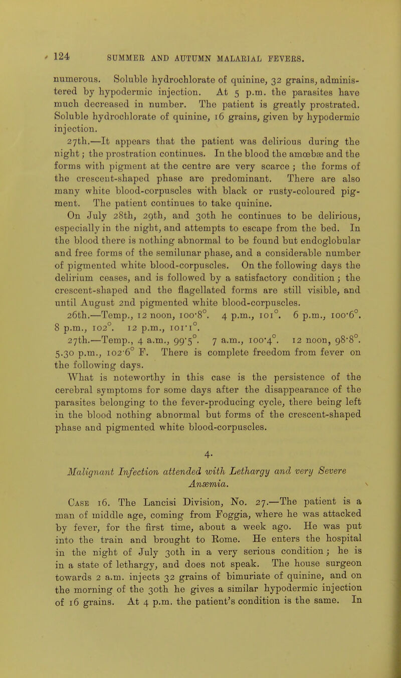 numerous. Soluble hydrochlorate of quinine, 32 grains, adminis- tered by hypodermic injection. At 5 p.m. the parasites have much decreased in number. The patient is greatly prostrated. Soluble hydrochloi'ate of quinine, 16 grains, given by hypodermic injection. 27th.—It appears that the patient was delirious during the night; the prostration continues. In the blood the amcebas and the forms with pigment at the centre are very scarce ; the forms of the crescent-shaped phase are predominant. There are also many white blood-corpuscles with black or rusty-coloured pig- ment. The patient continues to take quinine. On July 28th, 29th, and 30th he continues to be delirious, especially in the night, and attempts to escape from the bed. In the blood there is nothing abnormal to be found but endoglobular and free forms of the semilunar phase, and a considerable number of pigmented white blood-corpuscles. On the following days the delirium ceases, and is followed by a satisfactory condition ; the crescent-shaped and the flagellated forms are still visible, and until August 2nd pigmented white blood-corpuscles. 26th.—Temp,, 12 noon, ioo8°. 4 p.m., 101°. 6 p.m., ioo*6°. 8 p.m., 102°. 12 p.m., ioi*i°. 27th.—Temp., 4 a.m., 99*5°. 7 a.m., ioo'4°. 12 noon, 98*8°. 5.30 p.m., i026° F. There is complete freedom from fever on the following days. What is noteworthy in this case is the persistence of the cerebral symptoms for some days after the disappearance of the parasites belonging to the fevei'-producing cycle, there being left in the blood nothing abnormal but forms of the crescent-shaped phase and pigmented white blood-corpuscles. 4- Malignant Infection attended with Lethargy and very Severe Ansemia. Case 16. The Lancisi Division, No. 27.—The patient is a man of middle age, coming from Foggia, where he was attacked by fever, for the first time, about a week ago. He was put into the train and brought to Rome. He enters the hospital in the night of July 30th in a very serious condition; he is in a state of lethargy, and does not speak. The house surgeon towards 2 a.m. injects 32 grains of bimuriate of quinine, and on the morning of the 30th he gives a similar hypodermic injection of 16 grains. At 4 p.m. the patient's condition is the same. In