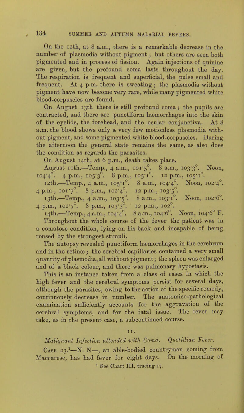 On the 12th, at 8 a.m., there is a remarkable decrease in the number of plasmodia without pigment; but others are seen both pigmented and in process of fission. Again injections of quinine are given, but the profound coma lasts throughout the day. The respiration is frequent and superficial, the pulse small and frequent. At 4 p.m. there is sweating; the plasmodia without pigment have now become very rare, while many pigmented white blood-corpuscles are found. On August 13th there is still profound coma; the pupils are contracted, and there are punctiform haemorrhages into the skin of the eyelids, the forehead, and the ocular conjunctiva. At 8 a.m. the blood shows only a very few motionless plasmodia with- out pigment, and some pigmented white blood-corpuscles. During the afternoon the general state remains the same, as also does the condition as regards the parasites. On August 14th, at 6 p.m., death takes place. August nth.—Temp., 4 a.m., ior5°. 8 a.m., 103*3°. Noon, 104*4°. 4 p.m., 105*3°. S p.m., 105*1°. 12 p.m., 105*1°. 12th.—Temp., 4 a.m., 105*1°. 8 a.m., 104*4°. Noon, 102*4°. 4 p.m., ioi'7°. 8 p.m., 102*4°. 12 p.m., 103*5°. 13th.—Temp., 4 a.m., 103*5°. 8 a.m., 103*1°. Noon, i02'6°. 4 p.m., 102*7°. S p.m., 103*3°. 12 p.m., 102°. 14th.—Temp., 4 a.m., 104*4°. 8 a.m., 104*6°. Noon, 104*6° F. Throughout the whole course of the fever the patient was in a comatose condition, lying on his back and incapable of being roused by the strongest stimuli. The autopsy revealed punctiform haemorrhages in the cerebrum and in the retinae ; the cerebral capillaries contained a very small quantity of plasmodia, all without pigment; the spleen was enlarged and of a black colour, and there was pulmonary hypostasis. This is an instance taken from a class of cases in which the high fever and the cerebral symptoms persist for several days, although the parasites, owing to the action of the specific remedy, continuously decrease in number. The anatomico-pathological examination sufficiently accounts for the aggravation of the cerebral symptoms, and for the fatal issue. The fever may take, as in the present case, a subcontinued course. II. Malignant Infection attended with Coma. Quotidian Fever. Case 23.^—N. N—, an able-bodied countryman coming from Maccarese, has had fever for eight days. On the morning of
