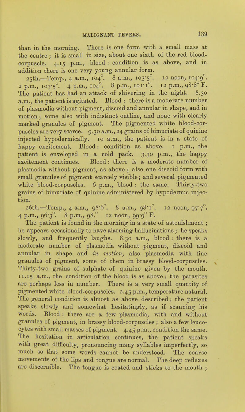 than in the morning. There is one form with a small mass at the centre; it is small in size, about one sixth of the red blood- corpuscle. 4.15 p.m., blood : condition is as above, and in addition there is one very young annular form. 25th.—Temp., 4 a.m., 104°. 8 a.m., 103-5°. 12 noon, 104-9°. 2 p.m., 103-5°. 4 V-^-) ^04°- ^ P-^-^ 101-1°. 12 p.m., 98-8° F. The patient has had an attack of shivering in the night. 8.30 a.m., the patient is agitated. Blood : there is a moderate number of Plasmodia without pigment, discoid and annular in shape, and in motion; some also with indistinct outline, and none with clearly marked granules of pigment. The pigmented white blood-cor- puscles are very scarce. 9,30 a.m., 24 grains of bimuriate of quinine injected hypodermically. 10 a.m., the patient is in a state of happy excitement. Blood: condition as above, i p.m., the patient is enveloped in a cold pack. 3.30 p.m., the happy excitement continues. Blood : there is a moderate number of Plasmodia without pigment, as above ; also one discoid form with small granules of pigment scarcely visible; and several pigmented white blood-corpuscles. 6 p.m., blood : the same. Thirty-two grains of bimuriate of quinine administered by hypodermic injec- tion. 26th.—Temp., 4 a.m., 98-6°. 8 a.m., 98'1°. 12 noon, 97-7°. 4 p.m., 96-3°. 8 p.m., 98.° 12 noon, 99*9° F. The patient is found in the morning in a state of astonishment; he appears occasionally to have alarming hallucinations; he speaks slowly, and frequently laughs. 8.30 a.m., blood : there is a moderate number of plasmodia without pigment, discoid and annular in shape and in motion, also plasmodia with fine granules of pigment, some of them in brassy blood-corpuscles. ^ Thirty-two grains of sulphate of quinine given by the mouth. 11.15 a.m., the condition of the blood is as above ; the parasites are perhaps less in number. There is a very small quantity of pigmented white blood-corpuscles. 2.45 p.m., temperature natural. The general condition is almost as above described; the patient speaks slowly and somewhat hesitatingly, as if scanning his words. Blood : there are a few plasmodia, with and without granules of pigment, in brassy blood-corpuscles ; also a few leuco- cytes with small masses of pigment. 4.45 p.m., condition the same. The hesitation in articulation continues, the patient speaks with great difl&culty, pronouncing many syllables imperfectly, so much so that some words cannot be understood. The coarse movements of the lips and tongue are normal. The deep reflexes are discernible. The tongue is coated and sticks to the mouth ; I I