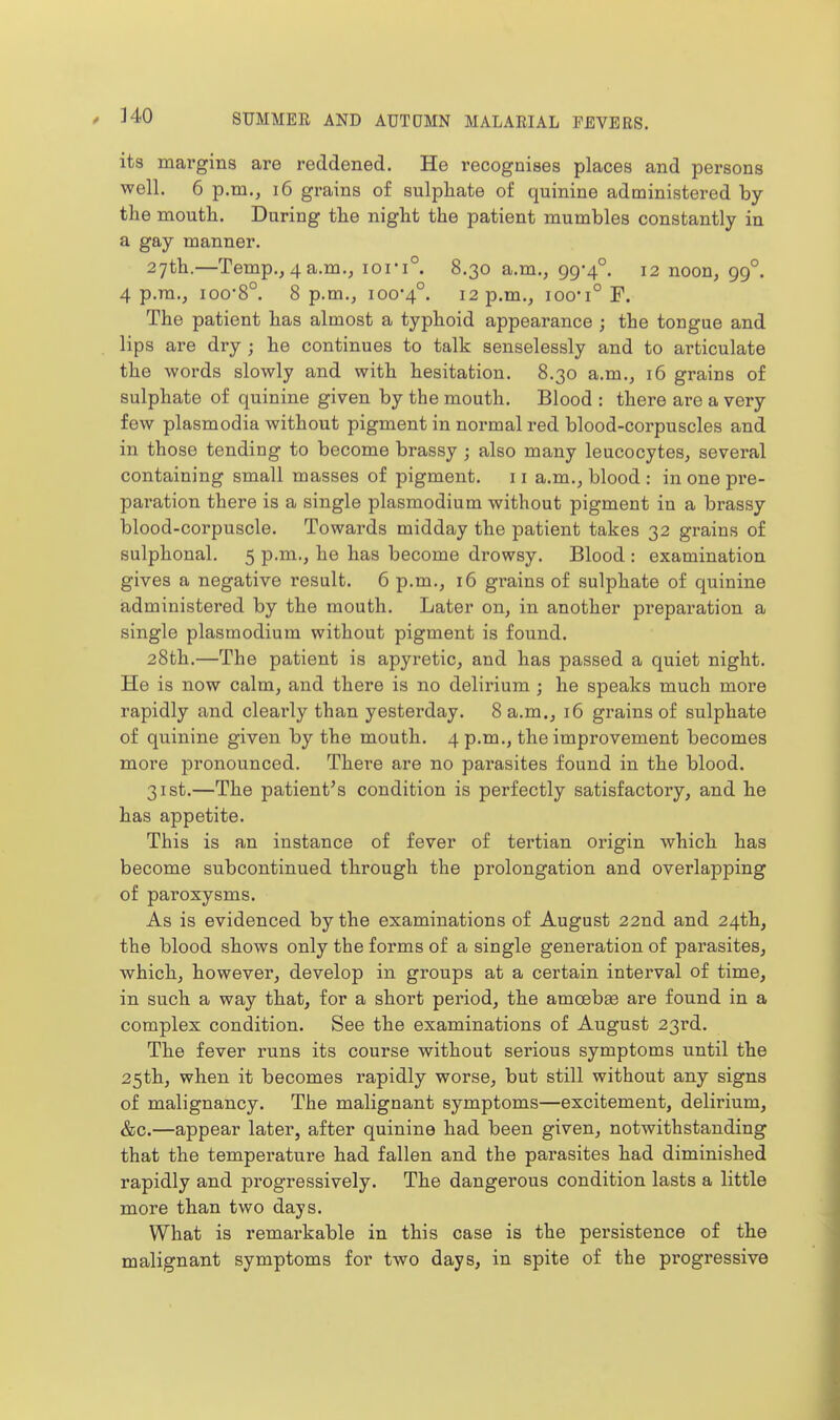 its mai'gins are reddened. He recognises places and persons well. 6 p.m., i6 grains of sulpliate of quinine administered by the mouth. During the night the patient mumbles constantly in a gay manner. 27th.—Temp., 4 a.m., iori° 8.30 a.m., 99-4°. 12 noon, 99°. 4 p.m., 100-8°. 8 p.m., 100-4°. 12 p.m., ioo-i° F. The patient has almost a typhoid appearance ; the tongue and lips are dry ; he continues to talk senselessly and to articulate the words slowly and with hesitation. 8.30 a.m., 16 grains of sulphate of quinine given by the mouth. Blood : there are a very few Plasmodia without pigment in normal red blood-corpuscles and in those tending to become brassy ; also many leucocytes, several containing small masses of pigment. 11 a.m., blood : in one pre- paration there is a single plasmodium without pigment in a brassy blood-corpuscle. Towards midday the patient takes 32 grains of sulphonal. 5 p.m., he has become drowsy. Blood : examination gives a negative result. 6 p.m., 16 grains of sulphate of quinine administered by the mouth. Later on, in another preparation a single Plasmodium without pigment is found. 28th.—The patient is apyi'etic, and has passed a quiet night. He is now calm, and there is no delirium ; he speaks much more rapidly and clearly than yesterday. 8 a.m., 16 grains of sulphate of quinine given by the mouth. 4 p.m., the improvement becomes more pronounced. There are no parasites found in the blood. 31st.—The patient's condition is perfectly satisfactory, and he has appetite. This is an instance of fever of tertian origin which has become subcontinued through the prolongation and overlapping of paroxysms. As is evidenced by the examinations of August 22nd and 24th, the blood shows only the forms of a single generation of parasites, which, however, develop in groups at a certain interval of time, in such a way that, for a short period, the amoebas are found in a complex condition. See the examinations of August 23rd. The fever i-uns its course without serious symptoms until the 25th, when it becomes rapidly worse, but still without any signs of malignancy. The malignant symptoms—excitement, delirium, &c.—appear later, after quinine had been given, notwithstanding that the temperature had fallen and the parasites had diminished rapidly and progressively. The dangerous condition lasts a little more than two days. What is remarkable in this case is the persistence of the malignant symptoms for two days, in spite of the progressive