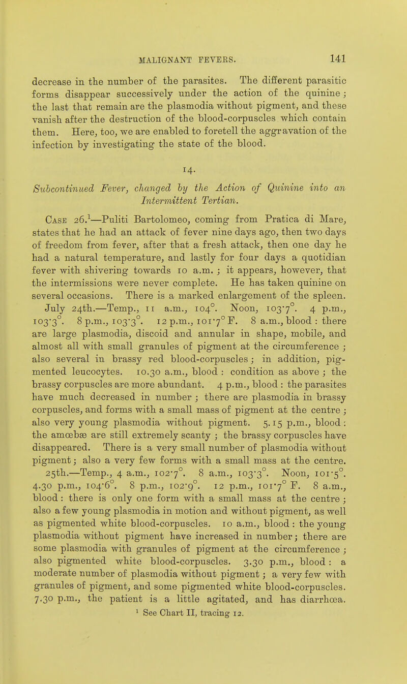 decrease in the number of the parasites. The different parasitic forms disappear successively under the action of the quinine ; the last that remain are the plasmodia without pigment, and these vanish after the destruction of the blood-corpuscles which contain them. Here, too, we are enabled to foretell the aggravation of the infection by investigating the state of the blood. 14. Siihcontinued Fever, changed hy the Action of Quinine into an Intermittent Tertian. Case 26}—Puliti Bartolomeo, coming from Pratica di Mare, states that he had an attack of fever nine days ago, then two days of freedom from fever, after that a fresh attack, then one day he had a natural temperature, and lastly for four days a quotidian fever with shivering towards 10 a.m. ; it appears, however, that the intermissions were never complete. He has taken quinine on several occasions. There is a marked enlargement of the spleen. July 24th.—Temp,, 11 a.m., 104°. Noon, i037°. 4 P-™-^ i03*3°. 8 p.m., io3'3°. 12 p.m., 101*7° P. 8 a.m., blood : there are large plasmodia, discoid and annular in shape, mobile, and almost all with small granules of pigment at the circumference ; also several in brassy red blood-corpuscles; in addition, pig- mented leucocytes. 10.30 a.m., blood : condition as above ; the brassy corpuscles are more abundant. 4 p.m., blood : the parasites have much decreased in number ; there are plasmodia in brassy corpuscles, and forms with a small mass of pigment at the centre ; also very young plasmodia without pigment. 5.15 p.m., blood: the amoebae are still extremely scanty ; the brassy corpuscles have disappeared. There is a very small number of plasmodia without pigment j also a very few forms with a small mass at the centre. 25th.—Temp., 4 a.m., io2'7°. 8 a.m., 103*3°. Noon, 101-5°. 4.30 p.m., 104*6°. 8 p.m., 102*9°. 12 p.m., 101*7° ^ a.m., blood: there is only one form with a small mass at the centre ; also a few young plasmodia in motion and without pigment, as well as pigmented white blood-corpuscles. 10 a.m., blood : the young plasmodia without pigment have increased in number; there are some plasmodia with granules of pigment at the circumference ; also pigmented white blood-corpuscles. 3.30 p.m., blood : a moderate number of plasmodia without pigment; a very few with granules of pigment, and some pigmented white blood-corpuscles. 7.30 p.m., the patient is a little agitated, and has diarrhoea.