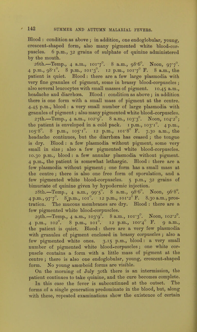 Blood : condition as above ; in addition, one endoglobular, young, crescent-shaped form, also many pigmented white blood-cor- puscles. 6 p.m., 32 grains of sulphate of quinine administered by the mouth. 26th.—Temp., 4 a.m., ior7°. 8 a.m., 98*6°. Noon, 97'7°. 4 p.m., 98*1°. 8 p.m., ior3°. 12 p.m., 101*7° F. 8 a.m., the patient is quiet. Blood: there are a few large plasmodia with very fine granules of pigment, some in brassy blood-corpuscles; also several leucocytes with small masses of pigment. 10.45 a-ni., headache and diarrhoea. Blood : condition as above ; in addition there is one form with a small mass of pigment at the centre. 4.45 p.m., blood : a very small number of large plasmodia with granules of pigment; also many pigmented white blood-corpuscles. 27th.—Temp., 4 a.m., io29°. 8 a.m., 103*3°. Noon, io42°; the patient is enveloped in a cold pack, i p.m., 103 1°. 4 p.m., 105*8°. 8 p.m., 105*1°. 12 p.m., 101*8° F. 7.30 a.m., the headache continues, but the diarrhoea has ceased; the tongue is dry. Blood : a few plasmodia without pigment, some very small in size; also a few pigmented white blood-corpuscles. 10.30 p.m., blood: a few annular plasmodia without pigment. 4 p.m., the patient is somewhat lethargic. Blood : there are a few plasmodia without pigment; one form has a small mass at the centre; there is also one free form of sporulation, and a few pigmented white blood-corpuscles. 5 p.m., 32 grains of bimuriate of quinine given by hypodermic injection. 28th.—Temp., 4 a.m., 99*5°. 8 a.m., 98*6°. Noon, 96*8°. 4 p.m., 97*7°. 8^p.m., 101°. 12 p.m., 101*2° F. 8.30 a.m., pros- tration. The mucous membranes are dry. Blood : there are a few pigmented white blood-corpuscles. 29th.—Temp., 4 a.m., 103*9°. 8 a.m., 101*3°. Noon, 102*2°. 4 p.m., 102°. 8 p.m., 101°. 12 p.m., 100*4° 9 a-m., the patient is quiet. Blood: there are a very few plasmodia with granules of pigment enclosed in brassy corpuscles ; also a few pigmented white ones. 3.15 p.m., blood: a very small number of pigmented white blood-corpuscles; one white cor- puscle contains a form with a little mass of pigment at the centre; there is also one endoglobular, young, crescent-shaped form. No young amoeboid forms are visible. On the morning of July 30th there is an intermission, the patient continues to take quinine, and the cure becomes complete. In this case the fever is subcontinued at the outset. The forms of a single generation predominate in the blood, but, along with these, repeated examinations show the existence of certain