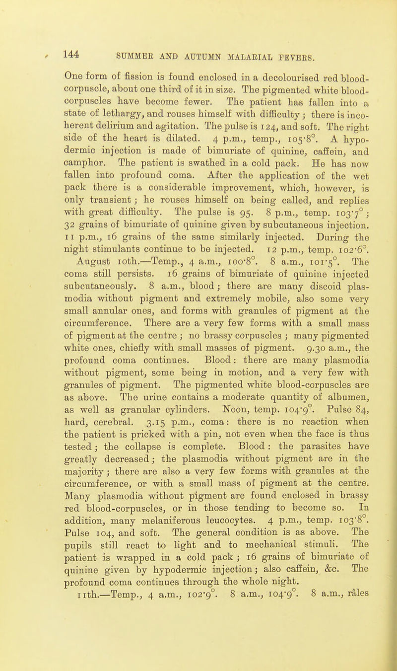 One form of fission is found enclosed in a decolourised red blood- corpuscle, about one third of it in size. The pigmented white blood- corpuscles have become fewer. The patient has fallen into a state of lethargy, and rouses himself with difficulty ; there is inco- herent delirium and agitation. The pulse is 124, and soft. The right side of the heart is dilated. 4 p.m., temp., 105*8°. A hypo- dermic injection is made of bimuriate of quinine, caffein, and camphor. The patient is swathed in a cold pack. He has now fallen into profound coma. After the application of the wet pack there is a considerable improvement, which, however, is only transient; he rouses himself on being called, and replies with great difficulty. The pulse is 95. 8 p.m., temp. 103*7° > 32 grains of bimuriate of quinine given by subcutaneous injection. II p.m., 16 grains of the same similarly injected. During the night stimulants continue to be injected. 12 p.m., temp. i026°. August loth.—Temp., 4 a.m., ioo*8°. 8 a.m., ioi5°. The coma still persists. 16 grains of bimui'iate of quinine injected subcutaneously. 8 a.m., blood ; there are many discoid plas- modia without pigment and extremely mobile, also some very small annular ones, and forms with granules of pigment at the circumference. There are a very few forms with a small mass of pigment at the centre ; no brassy corpuscles ; many pigmented white ones, chiefly with small masses of pigment. 9.30 a.m., the profound coma continues. Blood: there are many plasmodia without pigment, some being in motion, and a very few with granules of pigment. The pigmented white blood-corpuscles are as above. The urine contains a moderate quantity of albumen, as well as granular cylinders. Noon, temp. 104*9°. Pulse 84, hard, cerebral. 3.15 p.m., coma: there is no reaction when the patient is pricked with a pin, not even when the face is thus tested; the collapse is complete. Blood: the parasites have greatly decreased; the plasmodia without pigment are in the majority; there are also a very few forms with granules at the circumference, or with a small mass of pigment at the centre. Many plasmodia without pigment are found enclosed in brassy red blood-corpuscles, or in those tending to become so. In addition, many melaniferous leucocytes. 4 p.m., temp. 103*8°. Pulse 104, and soft. The general condition is as above. The pupils still react to light and to mechanical stimuli. The patient is wrapped in a cold pack ; 16 grains of bimuriate of quinine given by hypodermic injection; also caffein, &c. The profound coma continues through the whole night. nth.—Temp., 4 a.m., 102*9°. 8 a.m., 104*9°. 8 a.m., rales