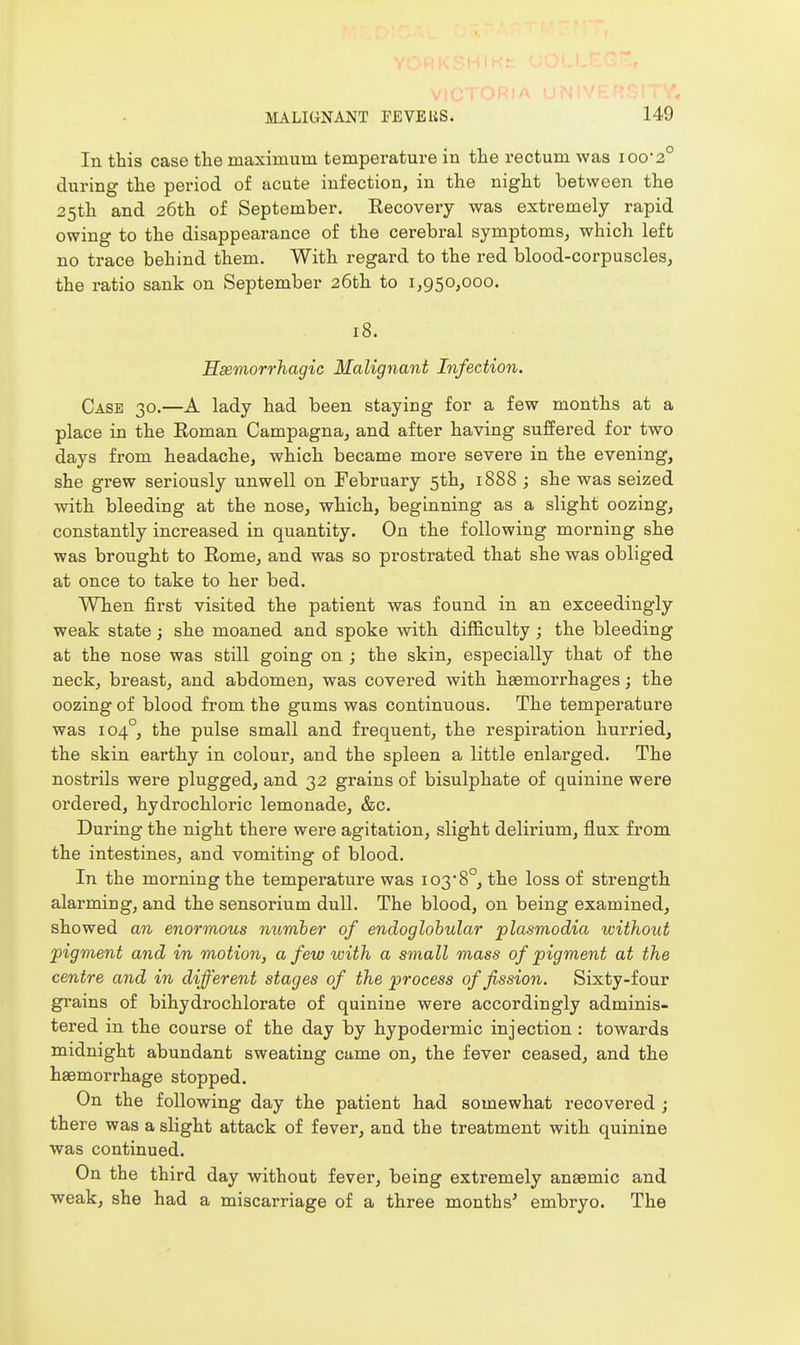 In this case the maximum temperature in the rectum was ioo2° during the period of acute infection, in the night between the 25th and 26th of September. Recovei-y was extremely rapid owing to the disappearance o£ the cerebral symptoms, which left no trace behind them. With regard to the red blood-corpuscles, the ratio sank on September 26th to 1,950,000. 18. Hsemorrhagie Malignant Infection. Case 30.—A lady had been staying for a few months at a place in the Eoman Campagna, and after having suffered for two days from headache, which became more severe in the evening, she grew seriously unwell on February 5th, 1888 ; she was seized with bleeding at the nose, which, beginning as a slight oozing, constantly increased in quantity. On the following morning she was brought to Rome, and was so prostrated that she was obliged at once to take to her bed. When j&rst visited the patient was found in an exceedingly weak state; she moaned and spoke with difficulty ; the bleeding at the nose was still going on ; the skin, especially that of the neck, breast, and abdomen, was covered with hasmorrhages; the oozing of blood from the gums was continuous. The temperature was 104°, the pulse small and frequent, the respiration hurried, the skin earthy in colour, and the spleen a little enlarged. The nostrils were plugged, and 32 grains of bisulphate of quinine were ordered, hydrochloric lemonade, &c. During the night there were agitation, slight delirium, flux from the intestines, and vomiting of blood. In the morning the temperature was i03*8°, the loss of strength alarming, and the sensorium dull. The blood, on being examined, showed an enormous number of endoglohular plasmodia without pigment and in motion, a few with a small mass of pigment at the centre and in different stages of the process of fission. Sixty-four grains of bihydrochlorate of quinine were accordingly adminis- tered in the course of the day by hypodei-mic injection : towards midnight abundant sweating came on, the fever ceased, and the haemorrhage stopped. On the following day the patient had somewhat recovered ; there was a slight attack of fever, and the treatment with quinine was continued. On the third day without fever, being extremely anaemic and weak, she had a miscarriage of a three months' embryo. The