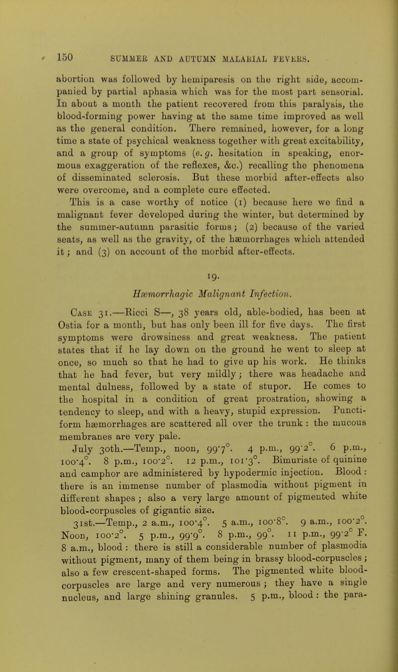 abortion was followed by liemiparesis on the right side, accom- panied by partial aphasia which was for the most part sensorial. In about a month the patient recovered from this paralysis, the blood-forming power having at the same time improved as well as the general condition. There remained, however, for a long time a state of psychical weakness together with great excitability, and a group of symptoms (e. g. hesitation in speaking, enor- mous exaggeration of the reflexes, &c.) recalling the phenomena of disseminated sclerosis. But these morbid after-effects also were overcome, and a complete cure effected. This is a case worthy of notice (i) because here we find a malignant fever developed during the winter, but determined by the summer-autumn parasitic forms; (2) because of the varied seats, as well as the gravity, of the haemorrhages which attended it; and (3) on account of the morbid after-effects. 19. Hsemorrhagic Malignant Infection. Case 31.—Ricci S—, 38 years old, able-bodied, has been at Ostia for a month, but has only been ill for five days. The first symptoms were drowsiness and great weakness. The patient states that if he lay down on the ground he went to sleep at once, so much so that he had to give up his work. He thinks that he had fever, but very mildly; there was headache and mental dulness, followed by a state of stupor. He comes to the hospital in a condition of great prostration, showing a tendency to sleep, and with a heavy, stupid expression. Puncti- form haemorrhages are scattered all over the trunk : the mucous membranes are very pale. July 30th.—Temp., noon, 997°. 4 99'^°- ^ p.oi-, ioo'4°. 8 p.m., 100-2°. 12 p.m., 101-3°. Bimuriate of quinine and camphor are administered by hypodermic injection. Blood: there is an immense number of plasmodia without pigment in different shapes ; also a very large amount of pigmented white blood-corpuscles of gigantic size. 31st.—-Temp., 2 a.m., 100-4°. 5 a.m., 100-8°. 9 a.m., 100-2°. Noon, 100-2°. 5 p.m., 99-9°. 8 p.m., 99°. 11 p.m., 99-2° F. 8 a.m., blood : there is still a considerable number of plasmodia without pigment, many of them being in brassy blood-corpuscles ; also a few crescent-shaped forms. The pigmented white blood- corpuscles are large and very numerous ; they have a single nucleus, and large shining granules. 5 p.m., blood : the para-