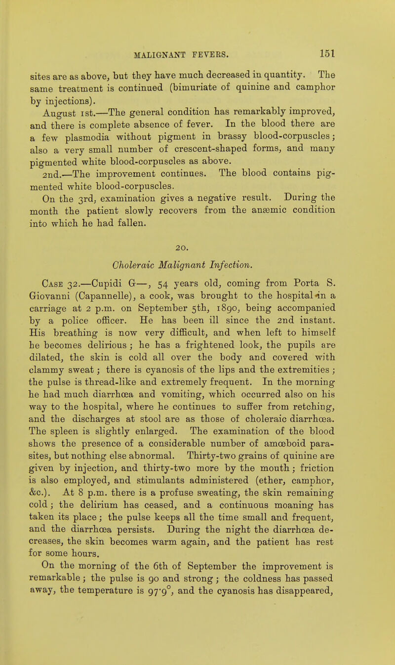 sites are as above, but they have much decreased in quantity. The same treatment is continued (bimuriate of quinine and camphor by injections). August I St.—The general condition has remarkably improved, and there is complete absence of fever. In the blood there are a few Plasmodia without pigment in brassy blood-corpuscles; also a very small number of crescent-shaped forms, and many pigmented white blood-corpuscles as above. 2nd.—The improvement continues. The blood contains pig- mented white blood-corpuscles. On the 3rd, examination gives a negative result. During the month the patient slowly recovers from the ansemic condition into which he had fallen. 20. Choleraic Malignant Infection. Case 32.—Cupidi G-—, 54 years old, coming from Porta S. Giovanni (Capannelle), a cook, was brought to the hospital nn a carriage at 2 p.m. on September 5th, i8go, being accompanied by a police officer. He has been ill since the 2nd instant. His breathing is now very difficult, and when left to himself he becomes delirious ; he has a frightened look, the pupils are dilated, the skin is cold all over the body and covered with clammy sweat; there is cyanosis of the lips and the extremities ; the pulse is thread-like and extremely frequent. In the morning he had much diarrhoea and vomiting, which occurred also on his way to the hospital, where he continues to sufPer from retching, and the discharges at stool are as those of choleraic diarrhoea. The spleen is slightly enlarged. The examination of the blood shows the presence of a considerable number of amoeboid para- sites, but nothing else abnormal. Thirty-two grains of quinine are given by injection, and thirty-two more by the mouth; friction is also employed, and stimulants administered (ether, camphor, &c.). At 8 p.m. there is a profuse sweating, the skin remaining cold; the delirium has ceased, and a continuous moaning has taken its place; the pulse keeps all the time small and frequent, and the diarrhoea persists. During the night the diarrhoea de- creases, the skin becomes warm again, and the patient has rest for some hours. On the morning of the 6th of September the improvement is remarkable; the pulse is 90 and strong; the coldness has passed away, the temperature is 97*9°, and the cyanosis has disappeared.