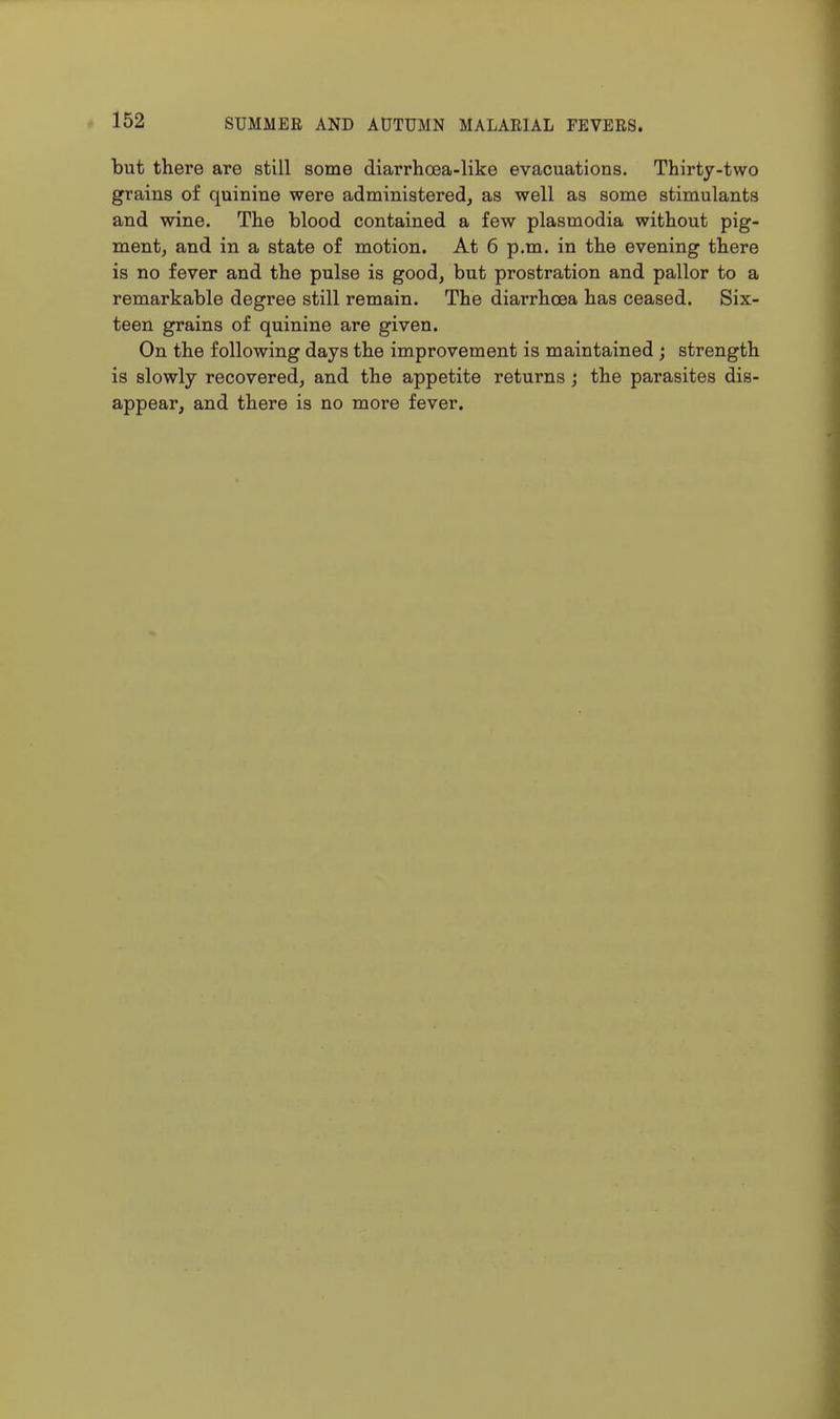 but there are still some diarrhoea-like evacuations. Thirty-two grains of quinine were administered, as well as some stimulants and wine. The blood contained a few plasmodia without pig- ment, and in a state of motion. At 6 p.m. in the evening there is no fever and the pulse is good, but prostration and pallor to a remarkable degree still remain. The diarrhoea has ceased. Six- teen grains of quinine are given. On the following days the improvement is maintained ; strength is slowly recovered, and the appetite returns; the parasites dis- appear, and there is no more fever.