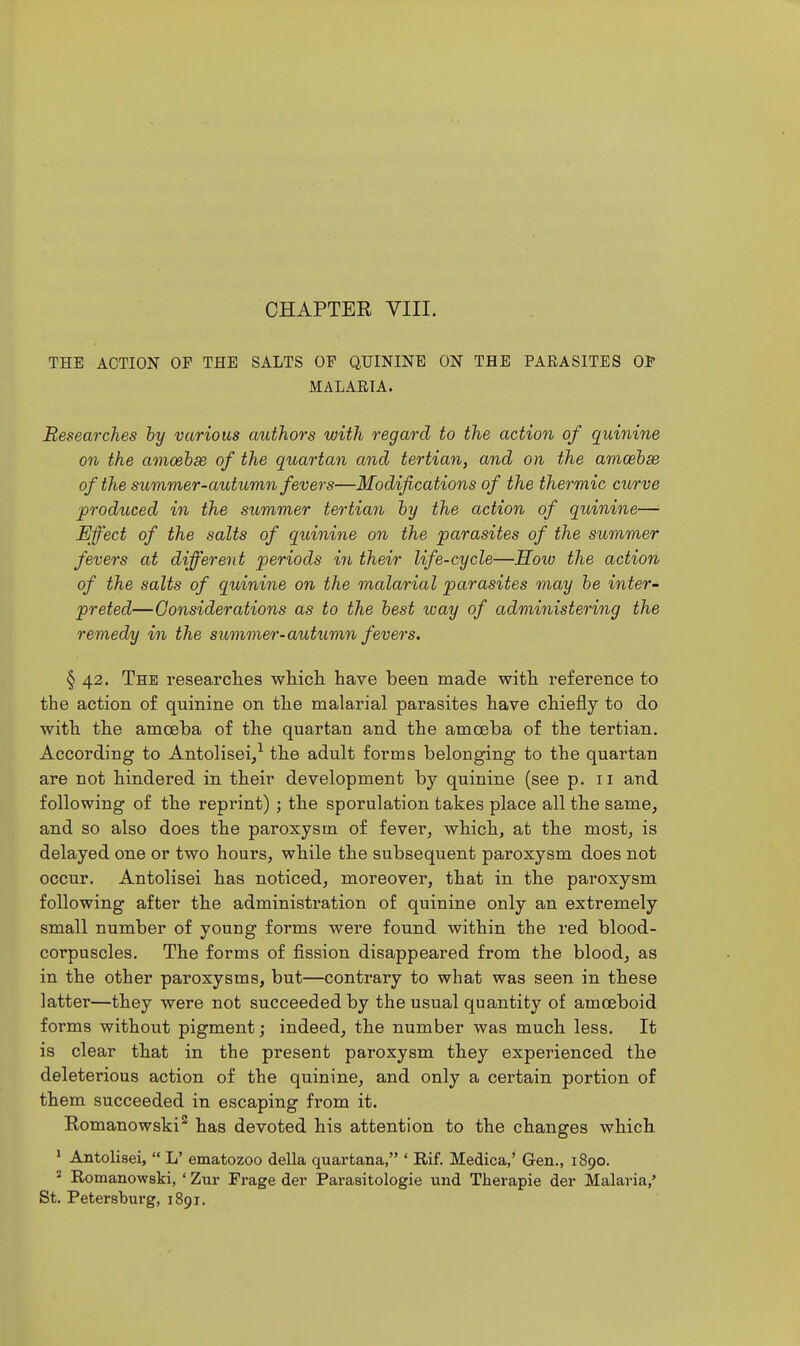 THE ACTION OF THE SALTS OF QUININE ON THE PARASITES 01* MALARIA. Researches hy various authors with regard to the action of quinine on the amoehse of the quartan and tertian, and on the amcehse of the summer-autumn fevers—Modifications of the thermic curve ^produced in the summer tertian hy the action of quinine— Effect of the salts of quinine on the parasites of the summer fevers at different periods in their life-cycle—How the action of the salts of quinine on the malarial parasites may he inter- preted—Considerations as to the hest way of administering the remedy in the summer-autumn fevers. § 42. The researches wtiicli have been made with reference to the action of quinine on the malarial parasites have chiefly to do with the amoeba of the quartan and the amoeba of the tertian. According to Antolisei,^ the adult forms belonging to the quartan are not hindered in their development by quinine (see p. 11 and following of the reprint) ; the sporulation takes place all the same, and so also does the paroxysm of fever, which, at the most, is delayed one or two hours, while the subsequent paroxysm does not occur. Antolisei has noticed, moreover, that in the paroxysm following after the administration of quinine only an extremely small number of young forms were found within the red blood- corpuscles. The forms of fission disappeared from the blood, as in the other paroxysms, but—contrary to what was seen in these latter—they were not succeeded by the usual quantity of amoeboid forms without pigment; indeed, the number was much less. It is clear that in the present paroxysm they experienced the deleterious action of the quinine, and only a certain portion of them succeeded in escaping from it. Romanowski^ has devoted his attention to the changes which  Antolisei,  L' ematozoo della quartana, ' Rif. Medica,' Gen., 1890. * Romanowski, ' Zur Frage der Parasitologic und Therapie der Malaria,' St. Petersburg, 1891.
