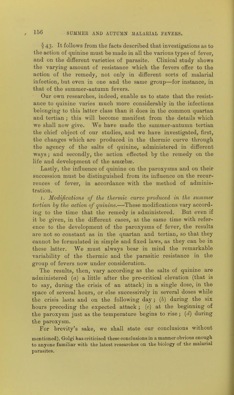 § 43. It follows from the facts described that investigations as to the action of quinine must be made in all the various types of fever, and on the different varieties of parasite. Clinical study shows the varying amount of resistance which the fevers offer to the action of the remedy, not only in different sorts of malarial infection, but even in one and the same group—for instance, in that of the summer-autumn fevers. Our own researches, indeed, enable us to state that the resist- ance to quinine varies much more considerably in the infections belonging to this latter class than it does in the common quartan and tertian ; this will become manifest from the details which we shall now give. We have made the summer-autumn tertian the chief object of our studies, and we have investigated, first, the changes which are produced in the thermic curve through the agency of the salts of quinine, administered in different ways; and secondly, the action effected by the remedy on the life and development of the amcebas. Lastly, the influence of quinine on the paroxysms and on their succession must be distinguished from its influence on the recur- rences of fever, in accordance with the method of adminis- tration. I. Modifications of the thermic curve produced in the summer tertian hy the action of quinine.—These modifications vary accord- ing to the time that the remedy is administered. But even if it be given, in the different cases, at the same time with refer- ence to the development of the paroxysms of fever, the results are not so constant as in the quartan and tertian, so that they cannot be formulated in simple and fixed laws, as they can be in these latter. We must always bear in mind the remarkable variability of the thermic and the parasitic resistance in the group of fevers now under consideration. The results, then, vary according as the salts of quinine are administered (a) a little after the pre-critical elevation (that is to say, during the crisis of an attack) in a single dose, in the space of several hours, or else successively in several doses while the crisis lasts and on the following day; (b) during the six hours preceding the expected attack ; (c) at the beginning of the paroxysm just as the temperature begins to rise; {d) during the paroxysm. For brevity's sake, we shall state our conclusions without mentioned), Golgi has criticised these conchisions in a manner obvious enough to anyone familiar with the latest researches on the biology of the malarial parasites.