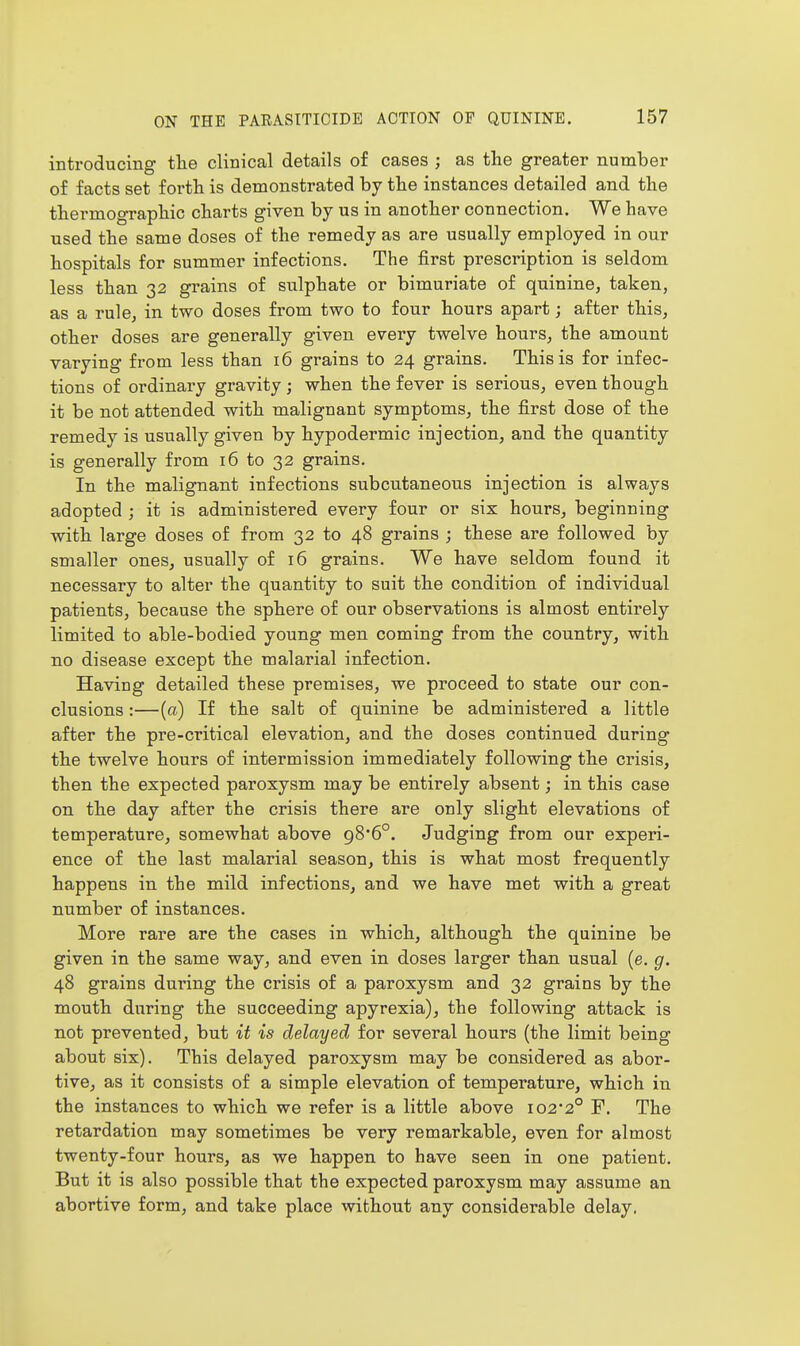 introducing the clinical details of cases ; as the greater number of facts set forth is demonstrated by the instances detailed and the thermographic charts given by us in another connection. We have used the same doses of the remedy as are usually employed in our hospitals for summer infections. The first prescription is seldom less than 32 grains of sulphate or bimuriate of quinine, taken, as a rule, in two doses from two to four hours apart; after this, other doses are generally given every twelve hours, the amount varying from less than 16 grains to 24 grains. This is for infec- tions of ordinary gravity ; when the fever is serious, even though it be not attended with malignant symptoms, the first dose of the remedy is usually given by hypodermic injection, and the quantity is generally from 16 to 32 grains. In the malignant infections subcutaneous injection is always adopted ; it is administered every four or six hours, beginning with large doses of from 32 to 48 grains ; these are followed by smaller ones, usually of 16 grains. We have seldom found it necessary to alter the quantity to suit the condition of individual patients, because the sphere of our observations is almost entirely limited to able-bodied young men coming from the country, with no disease except the malarial infection. Having detailed these premises, we proceed to state our con- clusions :—(a) If the salt of quinine be administered a little after the pre-critical elevation, and the doses continued during the twelve hours of intermission immediately following the crisis, then the expected paroxysm may be entirely absent; in this case on the day after the crisis there are only slight elevations of temperature, somewhat above g8'6°. Judging from our experi- ence of the last malarial season, this is what most frequently happens in the mild infections, and we have met with a great number of instances. More rare are the cases in which, although the quinine be given in the same way, and even in doses larger than usual (e. g. 48 grains during the crisis of a paroxysm and 32 grains by the mouth during the succeeding apyrexia), the following attack is not prevented, but it is delayed for several hours (the limit being about six). This delayed paroxysm may be considered as abor- tive, as it consists of a simple elevation of temperature, which in the instances to which we refer is a little above I02'2° F. The retardation may sometimes be very remarkable, even for almost twenty-four hours, as we happen to have seen in one patient. But it is also possible that the expected paroxysm may assume an abortive form, and take place without any considerable delay.