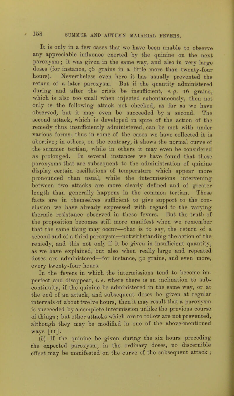 It is only in a few cases that we have been unable to observe any appreciable influence exerted by the quinine on the next paroxysm; it was given in the same way, and also in very large doses (for instance, 96 grains in a little more than twenty-four hours). Nevertheless even here it has usually prevented the return of a later paroxysm. But if the quantity administered during and after the crisis be insufiScient, p. g. 16 grains, which is also too small when injected subcutaneously, then not only is the following attack not checked, as far as we have observed, but it may even be succeeded by a second. The second attack, which is developed in spite of the action of the remedy thus insufficiently administered, can be met with under various forms; thus in some of the cases we have collected it is abortive; in others, on the contrary, it shows the normal curve of the summer tertian, while in others it may even be considered as prolonged. In several instances we have found that these paroxysms that are subsequent to the administration of quinine display certain oscillations of temperature which appear more pronounced than usual, while the intermissions intervening between two attacks are more clearly defined and of greater length than generally happens in the common tertian. These facts are in themselves sufficient to give support to the con- clusion we have already expressed with regard to the varying thermic resistance observed in these fevers. But the truth of the proposition becomes still more manifest when we remember that the same thing may occur—that is to say, the return of a second and of a third paroxysm—notwithstanding the action of the remedy, and this not only if it be given in insufficient quantity, as we have explained, but also when really large and repeated doses are administered—for instance, 32 grains, and even more, every twenty-four hours. In the fevers in which the intermissions tend to become im- perfect and disappear, i. e. where there is an inclination to sub- continuity, if the quinine be administered in the same way, or at the end of an attack, and subsequent doses be given at regular intervals of about twelve hours, then it may result that a paroxysm is succeeded by a complete intermission unlike the previous course of things; but other attacks which are to follow are not prevented, although they may be modified in one of the above-mentioned ways [11]. (6) If the quinine be given during the six hours preceding the expected paroxysm, in the ordinary doses, no discernible effect may be manifested on the curve of the subsequent attack;