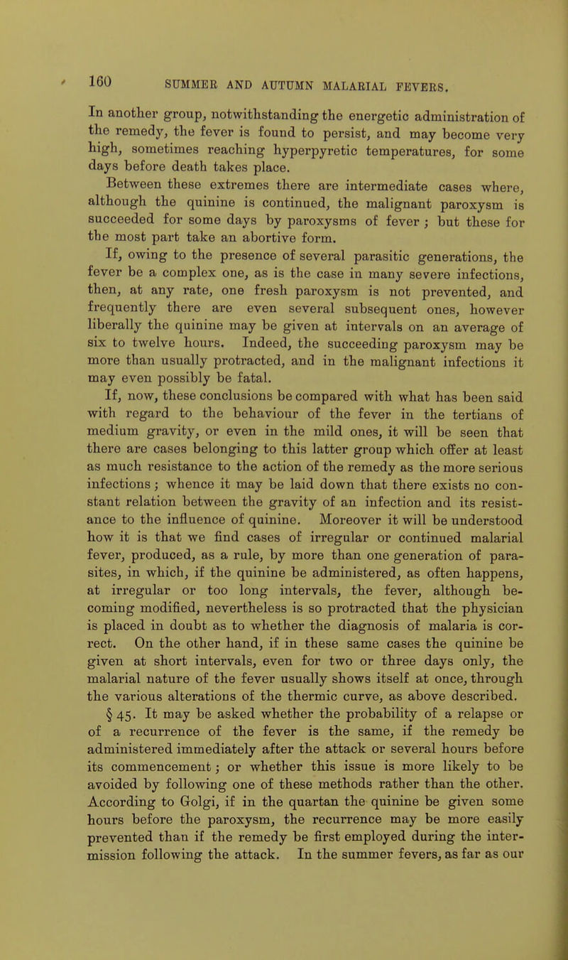 In another group, notwithstanding the energetic administration of the remedy, the fever is found to persist, and may become very high, sometimes reaching hyperpyretic temperatures, for some days before death takes place. Between these extremes there are intermediate cases where, although the quinine is continued, the malignant paroxysm is succeeded for some days by paroxysms of fever ; but these for the most part take an abortive form. If, owing to the presence of several parasitic generations, the fever be a complex one, as is the case in many severe infections, then, at any rate, one fresh paroxysm is not prevented, and frequently there are even several subsequent ones, however liberally the quinine may be given at intervals on an average of six to twelve hours. Indeed, the succeeding paroxysm may be more than usually protracted, and in the malignant infections it may even possibly be fatal. If, now, these conclusions be compared with what has been said with regard to the behaviour of the fever in the tertians of medium gravity, or even in the mild ones, it will be seen that there are cases belonging to this latter group which offer at least as much resistance to the action of the remedy as the more serious infections; whence it may be laid down that there exists no con- stant relation between the gravity of an infection and its resist- ance to the influence of quinine. Moreover it will be understood how it is that we find cases of irregular or continued malarial fever, produced, as a rule, by more than one generation of para- sites, in which, if the quinine be administered, as often happens, at irregular or too long intervals, the fever, although be- coming modified, nevertheless is so protracted that the physician is placed in doubt as to whether the diagnosis of malaria is cor- rect. On the other hand, if in these same cases the quinine be given at short intervals, even for two or three days only, the malarial nature of the fever usually shows itself at once, through the various alterations of the thermic curve, as above described. § 45. It may be asked whether the probability of a relapse or of a recurrence of the fever is the same, if the remedy be administered immediately after the attack or several hours before its commencement; or whether this issue is more likely to be avoided by following one of these methods rather than the other. According to Golgi, if in the quartan the quinine be given some hours before the paroxysm, the recurrence may be more easily prevented than if the remedy be first employed during the inter- mission following the attack. In the summer fevers, as far as our