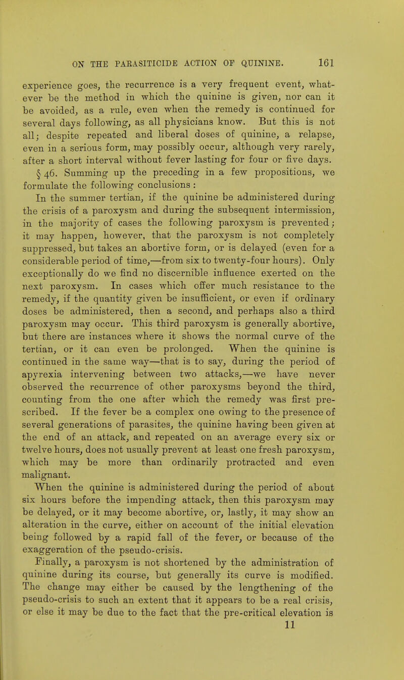 experience goes, the recurrence is a very frequent event, what- ever be the method in which the quinine is given, nor can it be avoided, as a rule, even when the remedy is continued for several days following, as all physicians know. But this is not all; despite repeated and liberal doses of quinine, a relapse, even in a serious form, may possibly occur, although very rarely, after a short interval without fever lasting for four or five days. § 46. Summing up the preceding in a few propositious, we formulate the following conclusions : In the summer tertian, if the quinine be administered during the crisis of a paroxysm and during the subsequent intermission, in the majority of cases the following paroxysm is prevented; it may happen, however, that the paroxysm is not completely suppressed, but takes an abortive form, or is delayed (even for a considerable period of time,—from six to twenty-four hours). Only exceptionally do we find no discernible influence exerted on the next paroxysm. In cases which offer much resistance to the remedy, if the quantity given be insufficient, or even if ordinary doses be administered, then a second, and perhaps also a third paroxysm may occur. This third paroxysm is generally abortive, but there are instances where it shows the normal curve of the tertian, or it can even be prolonged. When the quinine is continued in the same way—that is to say, during the period of apyrexia intervening between two attacks,—we have never observed the recurrence of other paroxysms beyond the third, counting from the one after which the remedy was first pre- scribed. If the fever be a complex one owing to the presence of several generations of parasites, the quinine having been given at the end of an attack, and repeated on an average every six or twelve hours, does not usually prevent at least one fresh paroxysm, which may be more than ordinarily protracted and even malignant. When the quinine is administered during the period of about six hours before the impending attack, then this paroxysm may be delayed, or it may become abortive, or, lastly, it may show an alteration in the curve, either on account of the initial elevation being followed by a rapid fall of the fever, or because of the exaggeration of the pseudo-crisis. Finally, a paroxysm is not shortened by the administration of quinine during its course, but generally its curve is modified. The change may either be caused by the lengthening of the pseudo-crisis to such an extent that it appears to be a real crisis, or else it may be due to the fact that the pre-critical elevation is 11