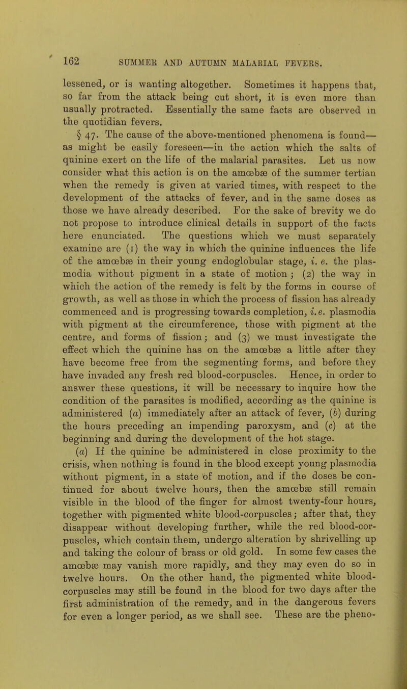 lessened, or is wanting altogether. Sometimes it happens that, so far from the attack being cut short, it is even more than usually protracted. Essentially the same facts are observed in the quotidian fevers. § 47. The cause of the above-mentioned phenomena is found— as might be easily foreseen—in the action which the salts of quinine exert on the life of the malarial parasites. Let us now consider what this action is on the amoebae of the summer tertian when the remedy is given at vai'ied times, with respect to the development of the attacks of fever, and in the same doses as those we have already described. For the sake of brevity we do not propose to introduce clinical details in support of the facts here enunciated. The questions which we must separately examine are (i) the way in which the quinine influences the life of the amoebsB in their young endoglobular stage, i. e. the plas- modia without pigment in a state of motion ; (2) the way in whicb the action of the remedy is felt by the forms in course of growth, as well as those in which the process of fission has already commenced and is progressing towards completion, i.e. plasmodia with pigment at the circumference, those with pigment at the centre, and forms of fission; and (3) we must investigate the effect which the quinine has on the amceba3 a little after they have become free from the segmenting forms, and before they have invaded any fresh red blood-corpuscles. Hence, in order to answer these questions, it will be necessary to inquire bow the condition of the parasites is modified, according as the quinine is administered (a) immediately after an attack of fever, (&) during the hours preceding an impending paroxysm, and (c) at the beginning and during the development of the hot stage. (a) If the quinine be administered in close proximity to the crisis, when nothing is found in the blood except young plasmodia without pigment, in a state of motion, and if the doses be con- tinued for about twelve hours, then the amcsbae still remain visible in the blood of the finger for almost twenty-four hours, together with pigmented white blood-corpuscles; after that, they disappear without developing further, while the red blood-cor- puscles, which contain them, undergo alteration by shrivelling up and taking the colour of brass or old gold. In some few cases the amoebEe may vanish more rapidly, and they may even do so in twelve hours. On the other hand, the pigmented white blood- corpuscles may still be found in the blood for two days after the first administration of the remedy, and in the dangerous fevers for even a longer period, as we shall see. These are the pheno-