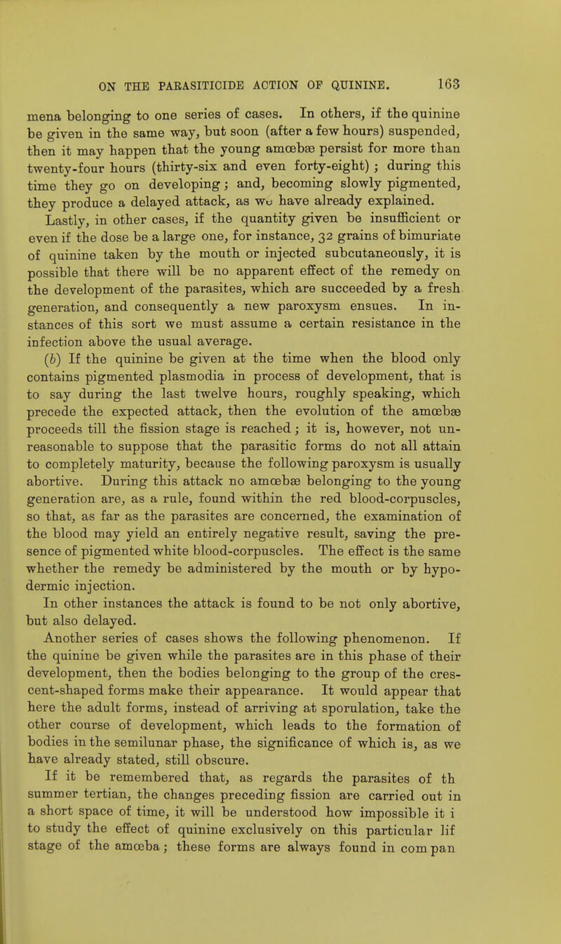 mena belonging to one series of cases. In others, if the quinine be given in the same way, but soon (after a few hours) suspended, then it may happen that the young amoebae persist for more than twenty-four hours (thirty-six and even forty-eight) ; during this time they go on developing; and, becoming slowly pigmented, they produce a delayed attack, as wo have already explained. Lastly, in other cases, if the quantity given be insufficient or even if the dose be a large one, for instance, 32 grains of bimuriate of quinine taken by the mouth or injected subcutaneously, it is possible that there will be no apparent effect of the remedy on the development of the parasites, which are succeeded by a fresh generation, and consequently a new paroxysm ensues. In in- stances of this sort we must assume a certain resistance in the infection above the usual average. (h) If the quinine be given at the time when the blood only contains pigmented plasmodia in process of development, that is to say during the last twelve hours, roughly speaking, which precede the expected attack, then the evolution of the amcebse proceeds till the fission stage is reached; it is, however, not un- reasonable to suppose that the parasitic forms do not all attain to completely maturity, because the following paroxysm is usually abortive. During this attack no amoebae belonging to the young generation are, as a rule, found within the red blood-corpuscles, so that, as far as the parasites are concerned, the examination of the blood may yield an entirely negative result, saving the pre- sence of pigmented white blood-corpuscles. The effect is the same whether the remedy be administered by the mouth or by hypo- dermic injection. In other instances the attack is found to be not only abortive, but also delayed. Another series of cases shows the following phenomenon. If the quinine be given while the parasites are in this phase of their development, then the bodies belonging to the group of the cres- cent-shaped forms make their appearance. It would appear that here the adult forms, instead of arriving at sporulation, take the other course of development, which leads to the formation of bodies in the semilunar phase, the significance of which is, as we have already stated, still obscure. If it be remembered that, as regards the parasites of th summer tertian, the changes preceding fission are carried out in a short space of time, it will be understood how impossible it i to study the effect of quinine exclusively on this particular lif stage of the amoeba; these forms are always found in com pan