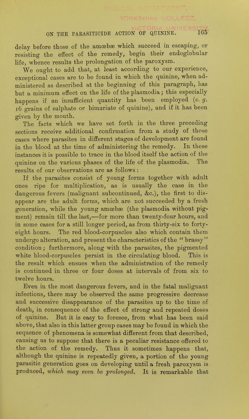 delay before those of the amoebas which succeed in escaping, or resisting the effect of the remedy, begin their endoglobular life, whence results the prolongation of the paroxysm. We ought to add that, at least according to our experience, exceptional cases are to be found in which the quinine, when ad- ministered as described at the beginning of this paragraph, has but a minimum effect on the life of the plasmodia; this especially happens if an insufficient quantity has been employed (e. g. 16 o-rains of sulphate or bimuriate of quinine), and if it has been given by the mouth. The facts which we have set forth in the three preceding sections receive additional confirmation from a study of those cases where parasites in different stages of development are found in the blood at the time of administering the remedy. In these instances it is possible to trace in the blood itself the action of the quinine on the various phases of the life of the plasmodia. The results of our observations are as follows : If the parasites consist of young forms together with adult ones ripe for multiplication, as is usually the case in the dangerous fevers (malignant subcontinued, &c.), the first to dis- appear are the adult forms, which are not succeeded by a fresh generation, while the young amoebae (the plasmodia without pig- ment) remain till the last,—for more than twenty-four hours, and in some cases for a still longer period, as from thirty-six to forty- eight hours. The red blood-corpuscles also which contain them undergo alteration, and present the characteristics of the  brassy condition; furthermore, along with the parasites, the pigmented white blood-corpuscles persist in the circulating blood. This is the result which ensues when the administration of the remedy is continued in three or four doses at intervals of from six to twelve hours. Even in the most dangerous fevers, and in the fatal malignant infections, there may be observed the same progressive decrease and successive disappearance of the parasites up to the time of death, in consequence of the effect of strong and repeated doses of quinine. But it is easy to foresee, from what has been said above, that also in this latter group cases may be found in which the sequence of phenomena is somewhat different from that described, causing us to suppose that there is a peculiar resistance offered to the action of the remedy. Thus it sometimes happens that, although the quinine is repeatedly given, a portion of the young parasitic generation goes on developing until a fresh paroxysm is produced, which may even he prolonged. It is remarkable that