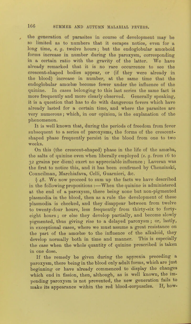the generation of parasites in course of development may be 80 limited as to numbers that it escapes notice, even for a long time, e. g. twelve hours; but the endoglobular amoeboid forms increase in number during the paroxysm, corresponding in a certain ratio with the gravity of the latter. We have already remarked that it is no rare occurrence to see the crescent-shaped bodies appear, or (if they were already in the blood) increase in number, at the same time that the endoglobular amoebae become fewer under the influence of the quinine. In cases belonging to this last series the same fact is more frequently and more clearly observed. Generally speaking, it is a question that has to do with dangerous fevers which have already lasted for a certain time, and where the parasites are very numerous; which, in our opinion, is the explanation of the phenomenon. It is well known that, during the periods of freedom from fever subsequent to a series of paroxysms, the forms of the crescent- shaped phase frequently persist in the blood from one to two weeks. On this (the crescent-shaped) phase in the life of the amoeba, the salts of quinine even when liberally employed (e. g. from i6 to 32 grains per diem) exert no appreciable influence; Laveran was the first to notice this, and it has been confii'med by Chenzinski, Councilman, Marchiafava, Colli, Guarnieri, &c. § 48. We now proceed to sum up the facts we have described in the following propositions :—When the quinine is administered at the end of a paroxysm, there being none but non-pigmented Plasmodia in the blood, then as a rule the development of these Plasmodia is checked, and they disappear between from twelve to twenty-four hours, less frequently from thirty-six to forty- eight hours ; or else they develop partially, and become slowly pigmented, thus giving rise to a delayed paroxysm ; or, lastly, in exceptional cases, where we must assume a great resistance on the part of the amcebee to the influence of the alkaloid, they develop normally both in time and manner. This is especially the case when the whole quantity of quinine prescribed is taken in one dose. If the remedy be given during the apyrexia preceding a paroxysm, there being in the blood only adult forms, which are just beginning or have already commenced to display the changes which end in fission, then, although, as is well known, the im- pending paroxysm is not prevented, the new generation fails to make its appearance within the red blood-corpuscles. If, how-