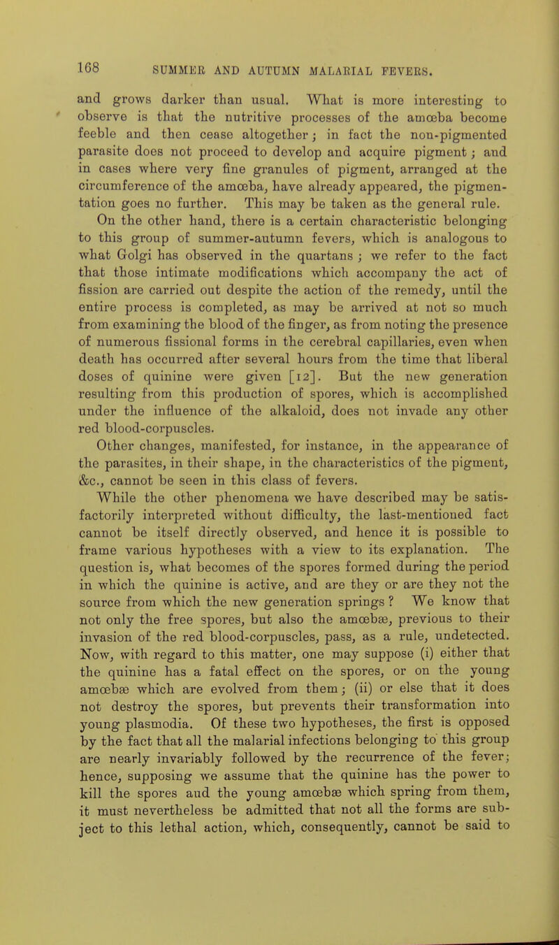and grows darker than usual. What is more interesting to observe is that the nutritive processes of the amoeba become feeble and then cease altogether; in fact the non-pigmented parasite does not proceed to develop and acquire pigment; and in cases where very fine granules of pigment, arranged at the circumference of the amoeba, have already appeared, the pigmen- tation goes no further. This may be taken as the general rule. On the other hand, there is a certain characteristic belonging to this group of summer-autumn fevers, which is analogous to what Golgi has observed in the quartans ; we refer to the fact that those intimate modi6cations which accompany the act of fission are carried out despite the action of the remedy, until the entire process is completed, as may be arrived at not so much from examining the blood of the finger, as from noting the presence of numerous fissional forms in the cerebral capillaries, even when death has occurred after several hours from the time that liberal doses of quinine were given [12]. But the new generation resulting from this production of spores, which is accomplished under the influence of the alkaloid, does not invade any other red blood-corpuscles. Other changes, manifested, for instance, in the appearance of the parasites, in their shape, in the characteristics of the pigment, '&c., cannot be seen in this class of fevers. While the other phenomena we have described may be satis- factorily intei'preted without difficulty, the last-mentioned fact cannot be itself directly observed, and hence it is possible to frame various hypotheses with a view to its explanation. The question is, what becomes of the spores formed during the period in which the quinine is active, and are they or are they not the source from which the new generation springs ? We know that not only the free spores, but also the amoebae, previous to their invasion of the red blood-corpuscles, pass, as a rule, undetected. Now, with regard to this matter, one may suppose (i) either that the quinine has a fatal effect on the spores, or on the young amoebge which are evolved from themj (ii) or else that it does not destroy the spores, but prevents their transformation into young Plasmodia. Of these two hypotheses, the first is opposed by the fact that all the malarial infections belonging to this group are nearly invariably followed by the recurrence of the fever; hence, supposing we assume that the quinine has the power to kill the spores aud the young amoebae which spring from them, it must nevertheless be admitted that not all the forms are sub- ject to this lethal action, which, consequently, cannot be said to