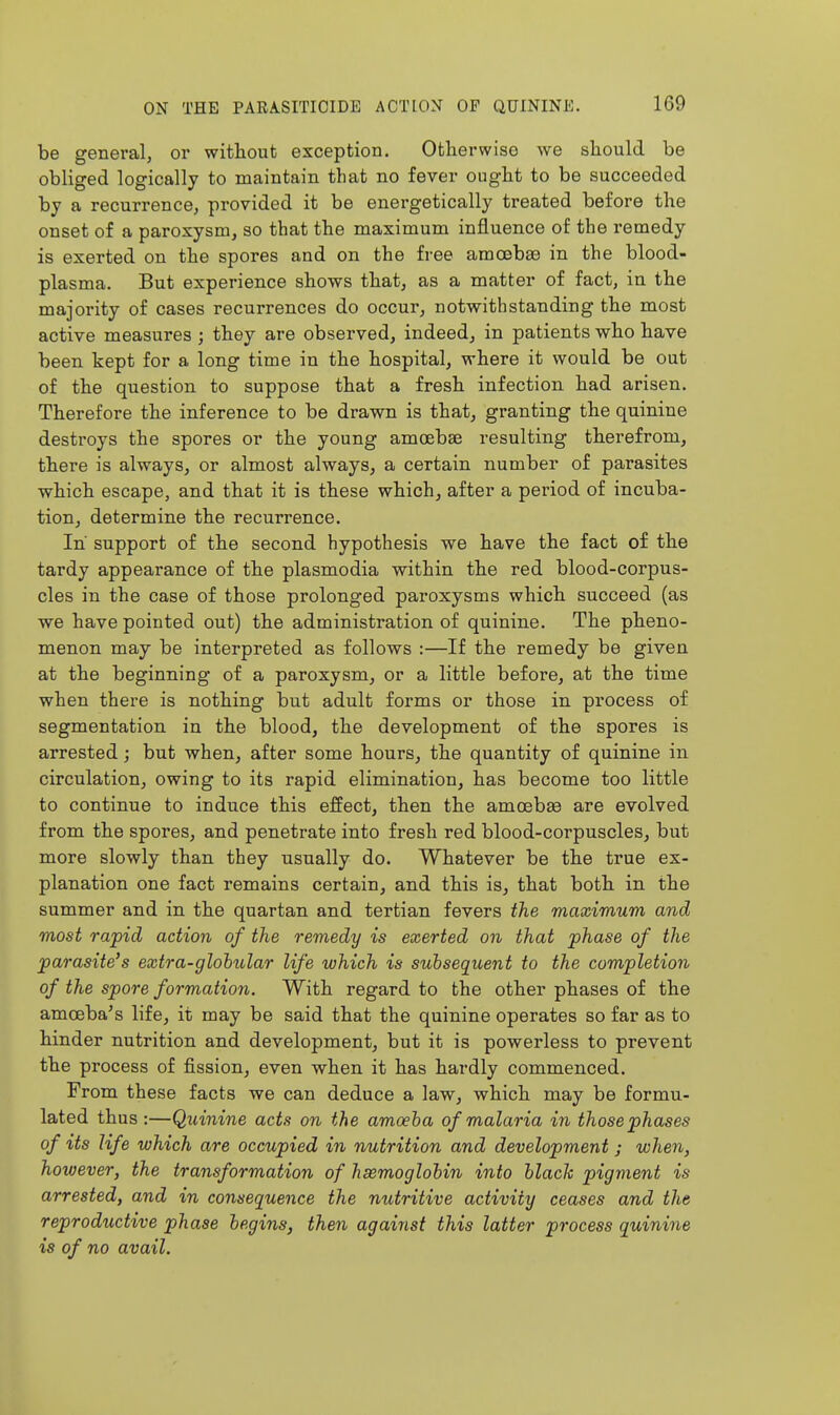 be general, or without exception. Otherwise we should be obliged logically to maintain that no fever ought to be succeeded by a recurrence, provided it be energetically treated before the onset of a paroxysm, so that the maximum influence of the remedy is exerted on the spores and on the free amoebae in the blood- plasma. But experience shows that, as a matter of fact, in the majority of cases recurrences do occur, notwithstanding the most active measures ; they are observed, indeed, in patients who have been kept for a long time in the hospital, where it would be out of the question to suppose that a fresh infection had arisen. Therefore the inference to be drawn is that, granting the quinine destroys the spores or the young amoebse resulting therefrom, there is always, or almost always, a certain number of parasites which escape, and that it is these which, after a period of incuba- tion, determine the recurrence. In support of the second hypothesis we have the fact of the tardy appearance of the plasmodia within the red blood-corpus- cles in the case of those prolonged paroxysms which succeed (as we have pointed out) the administration of quinine. The pheno- menon may be interpreted as follows :—If the remedy be given at the beginning of a paroxysm, or a little before, at the time when there is nothing but adult forms or those in process of segmentation in the blood, the development of the spores is arrested; but when, after some hours, the quantity of quinine in circulation, owing to its rapid elimination, has become too little to continue to induce this effect, then the amoebse are evolved from the spores, and penetrate into fresh red blood-corpuscles, but more slowly than they usually do. Whatever be the true ex- planation one fact remains certain, and this is, that both in the summer and in the quartan and tertian fevers the maximum and most rapid action of the remedy is exerted on that phase of the parasite's extra-globular life which is suhseqicent to the completion of the spore formation. With regard to the other phases of the amoeba's life, it may be said that the quinine operates so far as to hinder nutrition and development, but it is powerless to prevent the process of fission, even when it has hardly commenced. From these facts we can deduce a law, which may be formu- lated thus :—Quinine acts on the amoeba of malaria in those phases of %ts life which are occupied in nutrition and development ; when, hoxoever, the transformation of hsemoglobin into hlach pigment is arrested, and in consequence the nutritive activity ceases and the reproductive phase begins, then against this latter process quinine is of no avail.