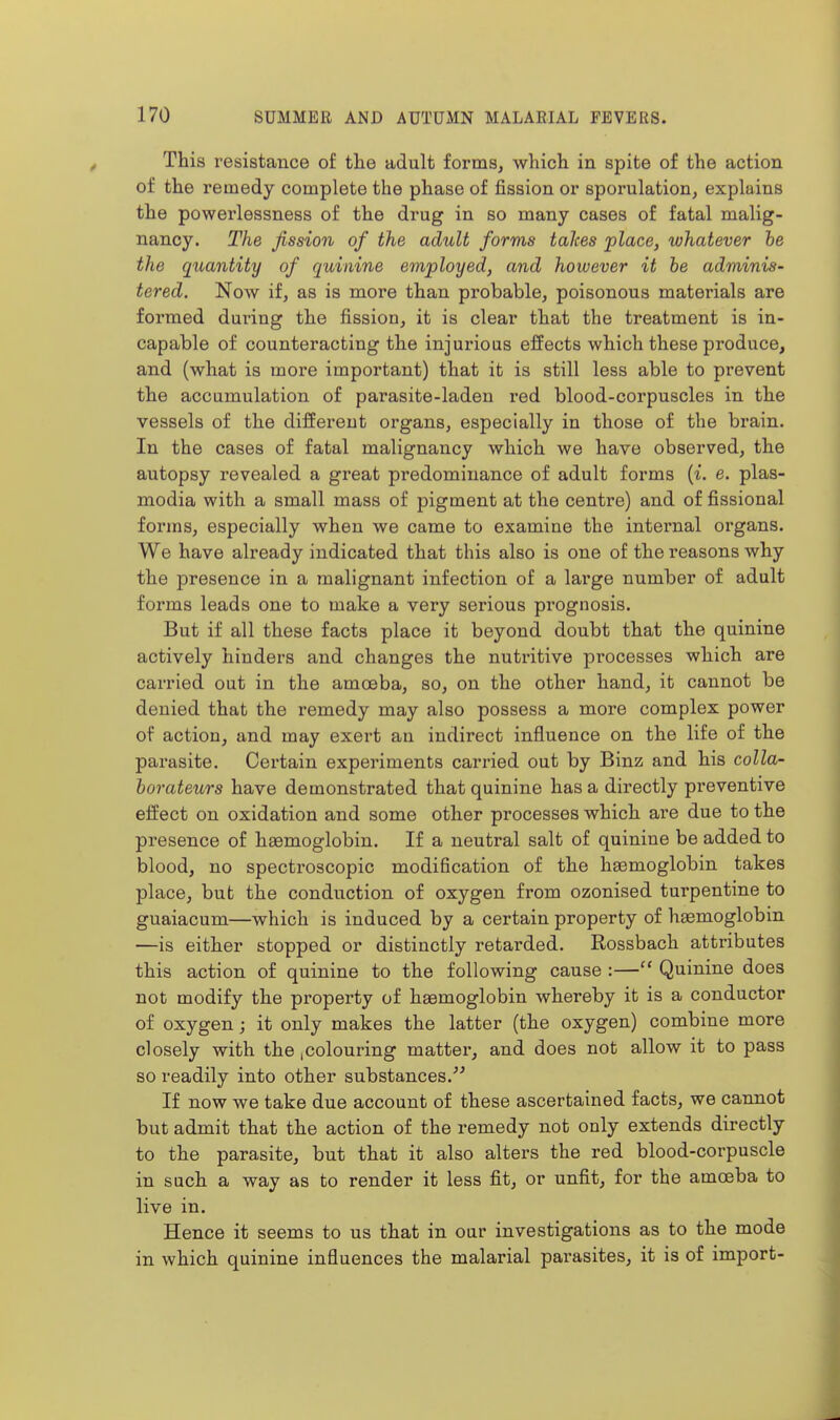 This resistance of the adult forms, which in spite of the action of the remedy complete the phase of fission or sporulation, explains the powerlessness of the drug in so many cases of fatal malig- nancy. The fission of the adult forms talces place, whatever he the quantity of quinine employed, and however it he adminis- tered. Now if, as is more than probable, poisonous materials are formed during the fission, it is clear that the treatment is in- capable of counteracting the injurious effects which these produce, and (what is more important) that it is still less able to prevent the accumulation of parasite-laden red blood-corpuscles in the vessels of the differeut organs, especially in those of the brain. In the cases of fatal malignancy which we have observed, the autopsy revealed a great predominance of adult forms (i. e. plas- modia with a small mass of pigment at the centre) and of fissional forms, especially when we came to examine the internal organs. We have already indicated that this also is one of the reasons why the jDresence in a malignant infection of a lai'ge number of adult forms leads one to make a very serious prognosis. But if all these facts place it beyond doubt that the quinine actively hinders and changes the nutritive processes which are carried out in the amoeba, so, on the other hand, it cannot be denied that the remedy may also possess a more complex power of action, and may exert an indirect influence on the life of the parasite. Certain experiments carried out by Binz and his colla- horateurs have demonstrated that quinine has a directly preventive effect on oxidation and some other processes which are due to the presence of hemoglobin. If a neutral salt of quinine be added to blood, no spectroscopic modification of the heemoglobin takes place, but the conduction of oxygen from ozonised turpentine to guaiacum—which is induced by a certain property of hemoglobin —is either stopped or distinctly retarded. Rossbach attributes this action of quinine to the following cause :— Quinine does not modify the property of heemoglobin whereby it is a conductor of oxygen; it only makes the latter (the oxygen) combine more closely with the .colouring matter, and does not allow it to pass so readily into other substances.' If now we take due account of these ascertained facts, we cannot but admit that the action of the remedy not only extends directly to the parasite, but that it also alters the red blood-corpuscle in such a way as to render it less fit, or unfit, for the amoeba to live in. Hence it seems to us that in our investigations as to the mode in which quinine influences the malarial parasites, it is of import-