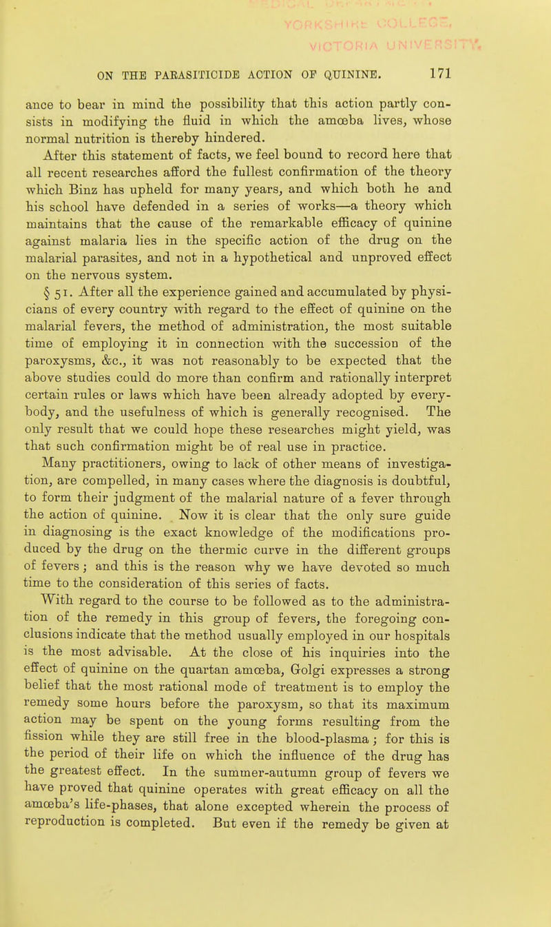 VlGiOnlA UNIVL ON THE PAEASITICIDB ACTION OF QUININE. 171 ance to bear in mind the possibility that this action partly con- sists in modifying the fluid in which the amoeba lives, whose normal nutrition is thereby hindered. After this statement of facts, we feel bound to record here that all recent researches afford the fullest confirmation of the theory which Binz has upheld for many years, and which both he and his school have defended in a series of works—a theory which maintains that the cause of the remarkable eflScacy of quinine against malaria lies in the specific action of the drug on the malarial parasites, and not in a hypothetical and unproved effect on the nervous system. §51. After all the experience gained and accumulated by physi- cians of every country with regard to the effect of quinine on the malarial fevers, the method of administration, the most suitable time of employing it in connection with the succession of the paroxysms, &c., it was not reasonably to be expected that the above studies could do more than confirm and rationally interpret certain rules or laws which have been already adopted by every- body, and the usefulness of which is generally recognised. The only result that we could hope these researches might yield, was that such confirmation might be of real use in practice. Many practitioners, owing to lack of other means of investiga- tion, are compelled, in many cases where the diagnosis is doubtful, to form their judgment of the malarial nature of a fever through the action of quinine. Now it is clear that the only sure guide in diagnosing is the exact knowledge of the modifications pro- duced by the drug on the thermic curve in the different groups of fevers; and this is the reason why we have devoted so much time to the consideration of this series of facts. With regard to the course to be followed as to the administi-a- tion of the remedy in this group of fevers, the foregoing con- clusions indicate that the method usually employed in our hospitals is the most advisable. At the close of his inquiries into the effect of quinine on the quartan amoeba, Grolgi expresses a strong belief that the most rational mode of treatment is to employ the remedy some hours before the paroxysm, so that its maximum action may be spent on the young forms resulting from the fission while they are still free in the blood-plasma; for this is the period of their life on which the influence of the drug has the greatest effect. In the summer-autumn group of fevers we have proved that quinine operates with great efficacy on all the amoeba's life-phases, that alone excepted wherein the process of reproduction is completed. But even if the remedy be given at
