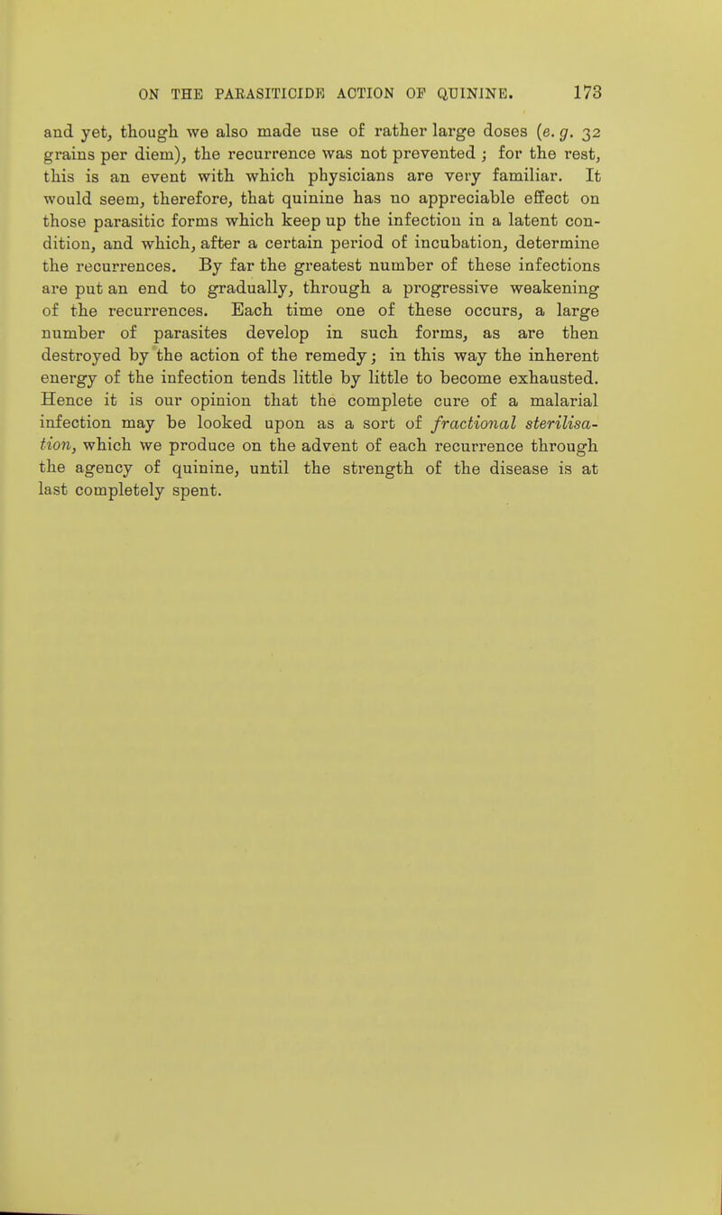 and yet, though we also made use of rather large doses (e. g. 32 grains per diem), the recurrence was not prevented ; for the rest, this is an event with which physicians are very familiar. It would seem, therefore, that quinine has no appreciable effect on those parasitic forms which keep up the infection in a latent con- dition, and which, after a certain period of incubation, determine the recurrences. By far the greatest number of these infections are put an end to gradually, through a progressive weakening of the recurrences. Each time one of these occurs, a large number of parasites develop in such forms, as are then destroyed by the action of the remedy; in this way the inherent energy of the infection tends little by little to become exhausted. Hence it is our opinion that the complete cure of a malarial infection may be looked upon as a sort of fractional sterilisa- tion, which we produce on the advent of each recurrence through the agency of quinine, until the strength of the disease is at last completely spent.