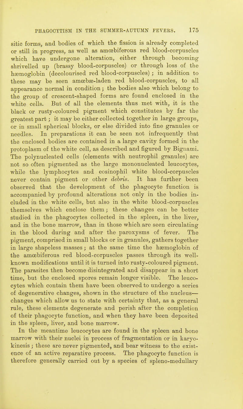 sitio forms, and bodies of which the fission is already completed or still in progress, as well as amoebiferous red blood-corpuscles which have undergone alteration, either through becoming shrivelled up (brassy blood-corpuscles) or through loss of the hEemoglobin (decolourised red blood-corpuscles) ; in addition to these may be seen amoebEe-laden red blood-corpuscles, to all appearance normal in condition; the bodies also which belong to the group of crescent-shaped forms are found enclosed in the white cells. But of all the elements thus met with, it is the black or rusty-coloured pigment which constitutes by far the greatest part; it may be either collected together in large groups, or in small spherical blocks, or else divided into fine granules or needles. In preparations it can be seen not infrequently that the enclosed bodies are contained in a large cavity formed in the protoplasm of the white cell, as described and figured by Bignami. The polynucleated cells (elements with neutrophil granules) are not so often pigmented as the large mononucleated leucocytes, while the lymphocytes and eosinophil white blood-corpuscles never contain pigment or other dehris. It has further been observed that the development of the phagocyte function is accompanied by profound alterations not only in the bodies in- cluded in the white cells, but also in the white blood-corpuscles themselves which enclose them; these changes can be better studied in the phagocytes collected in the spleen, in the livei', and in the bone marrow, than in those which are seen circulating in the blood during and after the paroxysms of fever. The pigment, comprised in small blocks or in granules, gathers together in large shapeless masses; at the same time the haemoglobin of the amcfibiferous red blood-corpuscles passes through its well- known modifications until it is turned into rusty-coloured pigment. The parasites then become disintegrated and disappear in a short time, but the enclosed spores remain longer visible. The leuco- cytes which contain them have been observed to undergo a series of degenerative changes, shown in the structure of the nucleus— changes which allow us to state with certainty that, as a general rule, these elements degenerate and perish after the completion of their phagocyte function, and when they have been deposited in the spleen, liver, and bone marrow. In the meantime leucocytes are found in the spleen and bone marrow with their nuclei in process of fragmentation or in karyo- kinesis ; these are never pigmented, and bear witness to the exist- ence of an active reparative process. The phagocyte function is therefore generally carried out by a species of spleno-medullary