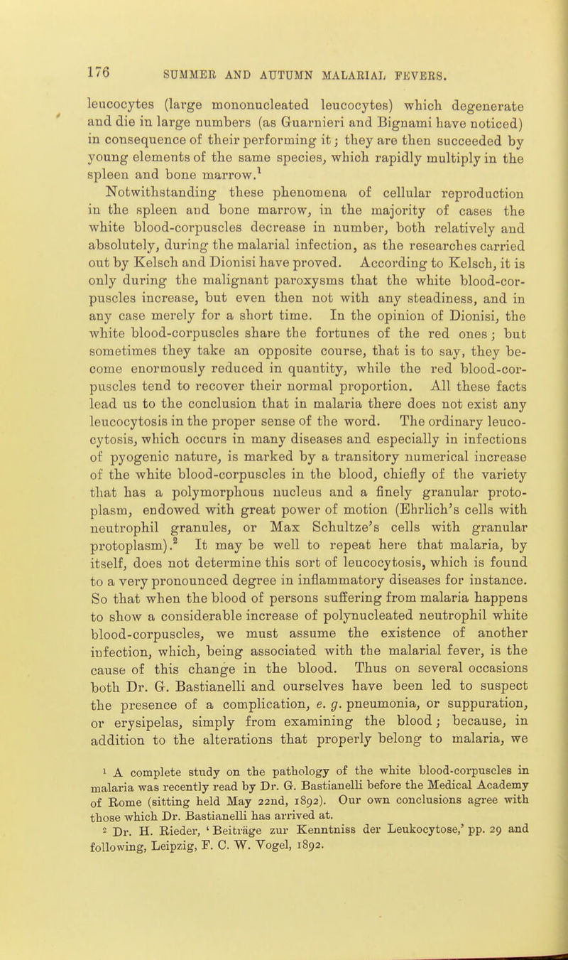 leucocytes (large mononucleated leucocytes) which degenerate and die in large numbers (as Guarnieri and Bignami have noticed) in consequence of their performing it; they are then succeeded by young elements of the same species, which rapidly multiply in the spleen and bone marrow.^ Notwithstanding these phenomena of cellular reproduction in the spleen and bone marrow, in the majority of cases the white blood-corpuscles decrease in number, both relatively and absolutely, during the malarial infection, as the researches carried out by Kelsch and Dionisi have proved. According to Kelsch, it is only during the malignant pai'oxysms that the white blood-cor- puscles increase, but even then not with any steadiness, and in any case merely for a short time. In the opinion of Dionisi, the white blood-corpuscles share the fortunes of the red ones ; but sometimes they take an opposite course, that is to say, they be- come enormously reduced in quantity, while the red blood-cor- puscles tend to recover their normal proportion. All these facts lead us to the conclusion that in malaria there does not exist any leucocytosis in the proper sense of the word. The ordinary leuco- cytosis, which occurs in many diseases and especially in infections of pyogenic nature, is marked by a transitory numerical increase of the white blood-corpuscles in the blood, chiefly of the variety that has a polymorphous nucleus and a finely granular proto- plasm, endowed with great power of motion (Ehrlich's cells with neutrophil granules, or Max Schultze's cells with granular protoplasm).^ It may be well to repeat here that malaria, by itself, does not determine this sort of leucocytosis, which is found to a very pronounced degree in inflammatory diseases for instance. So that when the blood of persons suffering from malaria happens to show a considerable increase of polynucleated neutrophil white blood-corpuscles, we must assume the existence of another infection, which, being associated with the malarial fever, is the cause of this change in the blood. Thus on several occasions both Dr. G. Bastianelli and ourselves have been led to suspect the presence of a complication, e. g. pneumonia, or suppuration, or erysipelas, simply from examining the blood; because, in addition to the alterations that properly belong to malaria, we 1 A complete study on the pathology of the white blood-corpuscles in malaria was recently read by Dr. G. Bastianelli before the Medical Academy of Rome (sitting held May 22nd, 1892). Our own conclusions agree with those which Dr. Bastianelli has arrived at. 2 Dr. H. Rieder, ' Beitiage zur Kenntniss der Leukocytoses pp. 29 and following, Leipzig, P. C. W. Yogel, 1892.