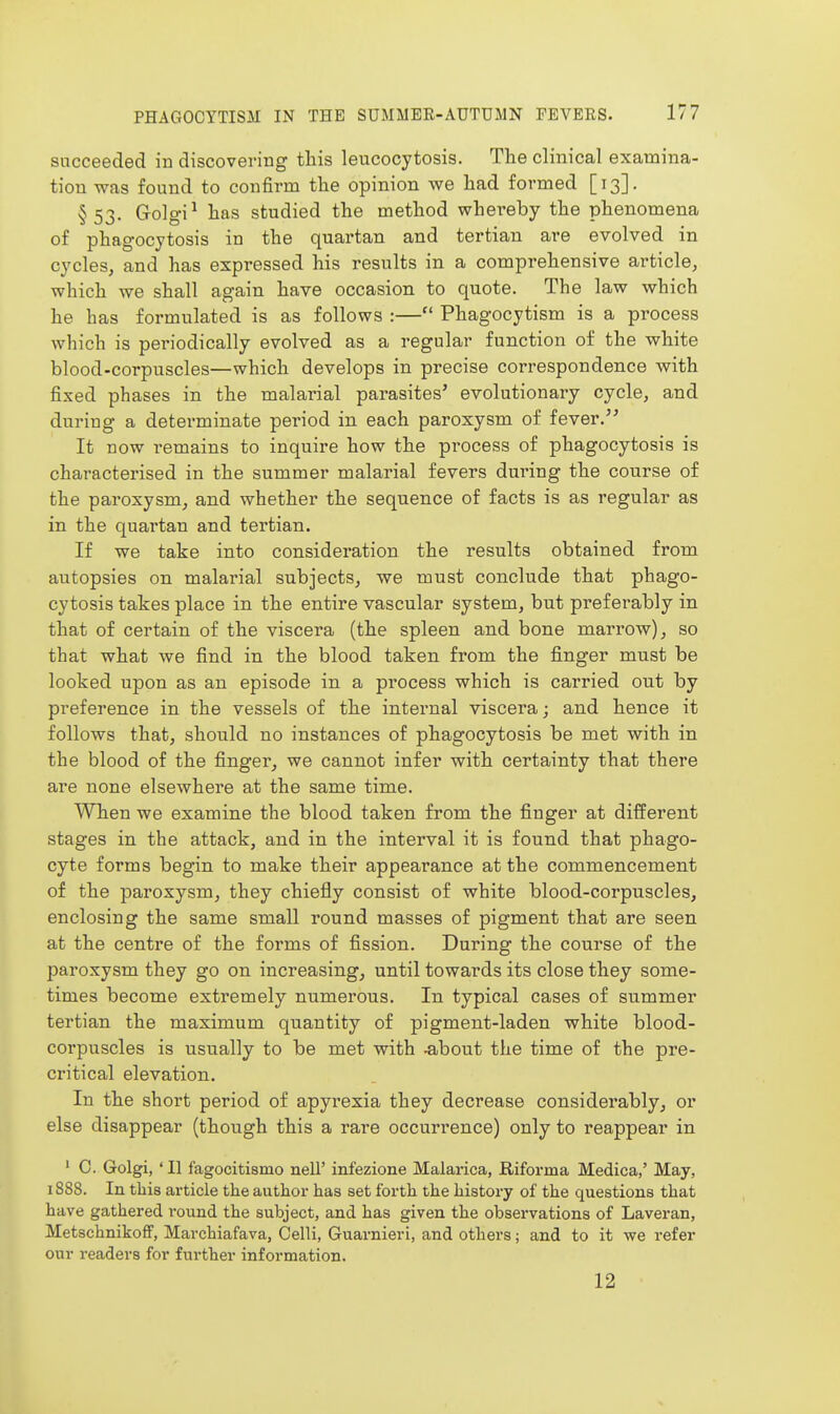 succeeded in discovering this leucocytosis. The clinical examina- tion was found to confirm the opinion we had formed [13]. §53. Golgi^ has studied the method whereby the phenomena of phagocytosis in the quartan and tertian are evolved in cycles, and has expressed his results in a comprehensive article, which we shall again have occasion to quote. The law which he has formulated is as follows :— Phagocytism is a process which is periodically evolved as a regular function of the white blood-corpuscles—which develops in precise correspondence with fixed phases in the malarial parasites' evolutionary cycle, and during a determinate period in. each paroxysm of fever. It now remains to inquire how the process of phagocytosis is characterised in the summer malarial fevers dui'ing the course of the paroxysm, and whether the sequence of facts is as regular as in the quartan and tertian. If we take into consideration the results obtained from autopsies on malarial subjects, we must conclude that phago- cytosis takes place in the entire vascular system, but preferably in that of certain of the viscera (the spleen and bone marrow), so that what we find in the blood taken from the finger must be looked upon as an episode in a process which is carried out by preference in the vessels of the internal viscera; and hence it follows that, should no instances of phagocytosis be met with in the blood of the finger, we cannot infer with certainty that there are none elsewhere at the same time. When we examine the blood taken from the finger at different stages in the attack, and in the interval it is found that phago- cyte forms begin to make their appearance at the commencement of the paroxysm, they chiefly consist of white blood-corpuscles, enclosing the same small round masses of pigment that are seen at the centre of the forms of fission. During the course of the paroxysm they go on increasing, until towards its close they some- times become extremely numerous. In typical cases of summer tertian the maximum quantity of pigment-laden white blood- corpuscles is usually to be met with ^bout the time of the pre- critical elevation. In the short period of apyrexia they decrease considerably, or else disappear (though this a rare occurrence) only to reappear in • 0. Golgi, ' II fagocitismo nell' infezione Malarica, Riforma Medica,' May, 1888. In this article the author has set forth the history of the questions that have gathered round the subject, and has given the observations of Laveran, MetschnikofF, Marchiafava, Celli, Guarnieri, and others; and to it we refer our readers for further information. 12