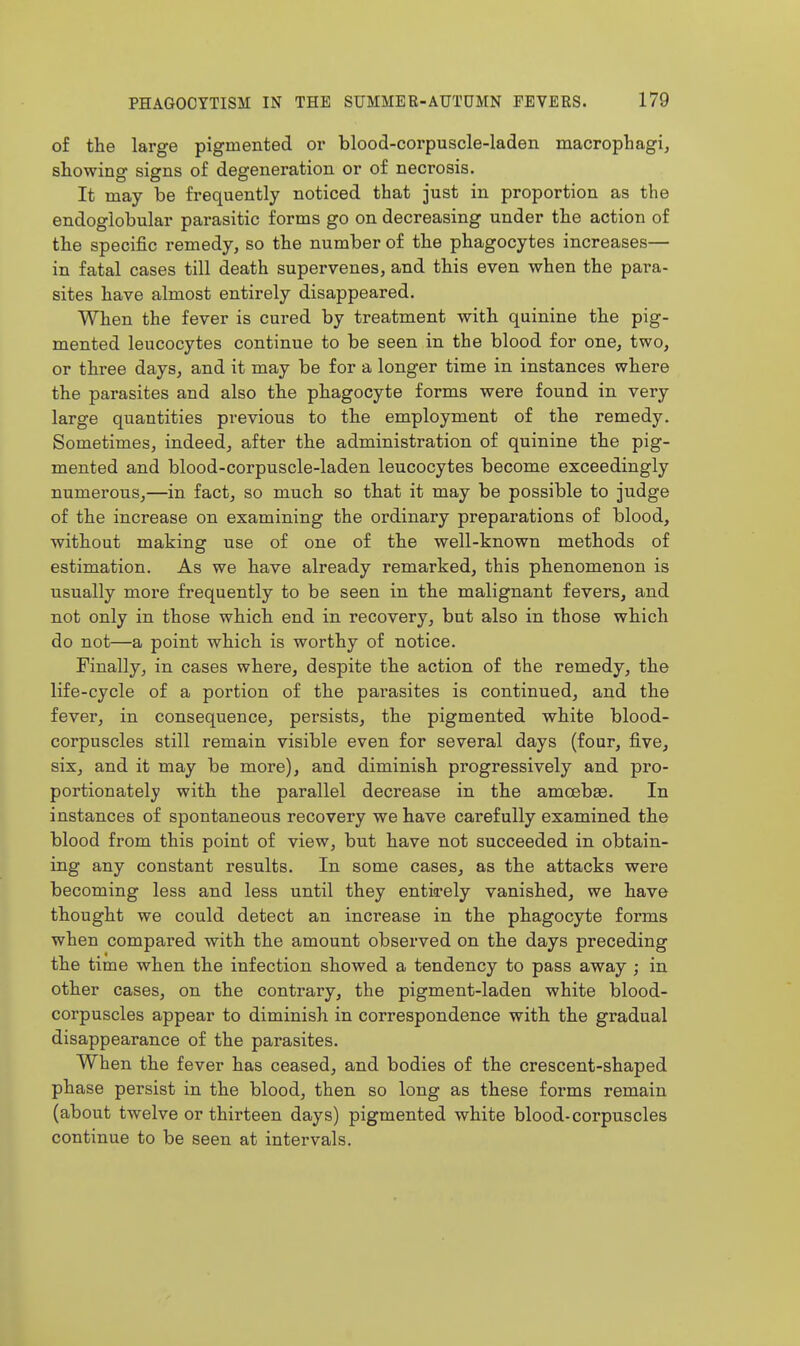 of the large pigmented or blood-corpuscle-laden macrophagi, showing signs of degeneration or of necrosis. It may be frequently noticed that just in proportion as the endoglobular parasitic forms go on decreasing under the action of the specific remedy, so the number of the phagocytes increases— in fatal cases till death supervenes, and this even when the para- sites have almost entirely disappeared. When the fever is cured by treatment with quinine the pig- mented leucocytes continue to be seen in the blood for one, two, or three days, and it may be for a longer time in instances where the parasites and also the phagocyte forms were found in very large quantities previous to the employment of the remedy. Sometimes, indeed, after the administration of quinine the pig- mented and blood-corpuscle-laden leucocytes become exceedingly numerous,—in fact, so much so that it may be possible to judge of the increase on examining the ordinary preparations of blood, without making use of one of the well-known methods of estimation. As we have already remarked, this phenomenon is usually more frequently to be seen in the malignant fevers, and not only in those which end in recovery, but also in those which do not—a point which is worthy of notice. Finally, in cases where, despite the action of the remedy, the life-cycle of a portion of the parasites is continued, and the fever, in consequence, persists, the pigmented white blood- corpuscles still remain visible even for several days (four, five, six, and it may be more), and diminish progressively and pro- portionately with the parallel decrease in the amoebEe. In instances of spontaneous recovery we have carefully examined the blood from this point of view, but have not succeeded in obtain- ing any constant results. In some cases, as the attacks were becoming less and less until they entirely vanished, we have thought we could detect an increase in the phagocyte forms when compared with the amount observed on the days preceding the time when the infection showed a tendency to pass away ; in other cases, on the contrary, the pigment-laden white blood- corpuscles appear to diminish in correspondence with the gradual disappearance of the parasites. When the fever has ceased, and bodies of the crescent-shaped phase persist in the blood, then so long as these forms remain (about twelve or thirteen days) pigmented white blood-corpuscles continue to be seen at intervals.