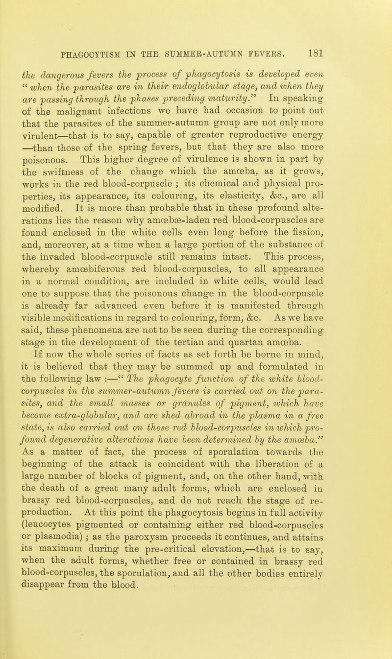 the dangerous fevers the 'process of 'phagocytosis is developed even  uuhen the parasites are in their endoglobular stage, and uohen they are passing through the phases preceding maturity. In speaking of the malignant infections we have had occasion to point out that the parasites of the summer-autumn group are not only more virulent—that is to say, capable of greater reproductive energy —than those of the spring fevers, but that they are also more poisonous. This higher degree of virulence is shown in part by the swiftness of the change which the amoeba, as it grows, works in the red blood-corpuscle ; its chemical and physical pro- perties, its appearance, its colouring, its elasticity, &c., are all modified. It is more than probable that in these profound alte- rations lies the reason why amoeb£e-laden red blood-corpuscles are found enclosed in the white cells even long before the fission, and, moreover, at a time when a large portion of the substance of the invaded blood-corpuscle still remains intact. This process, whereby amcebiferous red blood-corpuscles, to all appearance in a normal condition, are included in white cells, would lead one to suppose that the poisonous change in the blood-corpuscle is already far advanced even before it is manifested through visible modifications in regard to colouring, form, &c. As we have said, these phenomena are not to be seen during the corresponding stage in the development of the tertian and quartan amoeba. If now the whole series of facts as set forth be borne in mind, it is believed that they may be summed up and formulated in the following law :— The phagocyte function of the uohite blood- corpuscles in the summer-autumn fevers is carried out on the para- sites, and the small masses or granules of pigment, which have become extra-globular, and are shed abroad in the plasma in a free state, is also carried out on those red blood'Corpuscles in luhich pro- found degenerative alterations have been determined by the amoeba. As a matter of fact, the process of sporulation towards the beginning of the attack is coincident with the liberation of a large number of blocks of pigment, and, on the other hand, with the death of a great many adult forms, which are enclosed in brassy red blood-corpuscles, and do not reach the stage of i*e- production. At this point the phagocytosis begins in full activity (leucocytes pigmented or containing either red blood-corpuscles or Plasmodia) ; as the paroxysm proceeds it continues, and attains its maximum during the pre-critical elevation,—that is to say, when the adult forms, whether free or contained in brassy red blood-corpuscles, the sporulation, and all the other bodies entirely disappear from the blood.