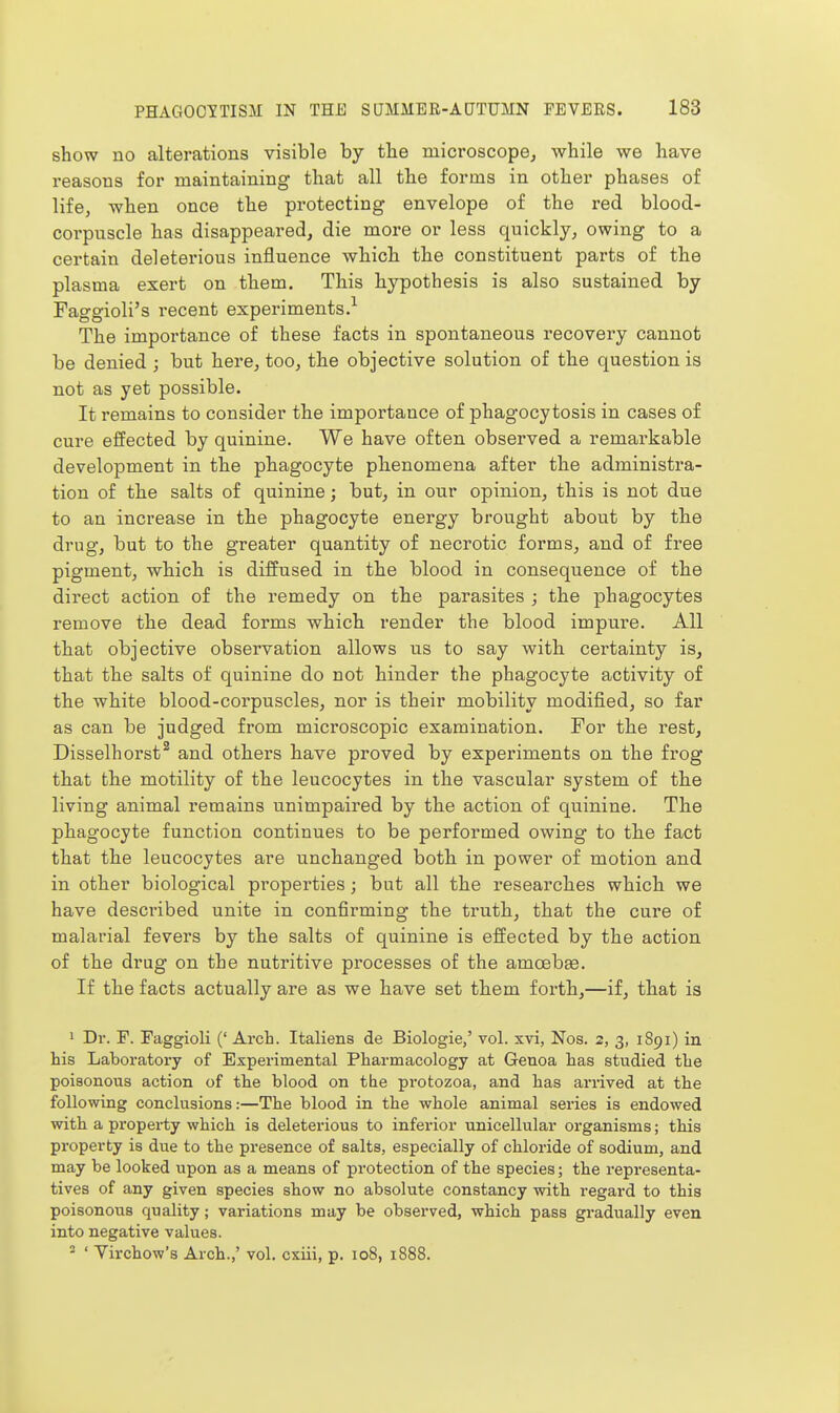show no alterations visible by the microscope, while we have reasons for maintaining that all the forms in other phases of life, wben once the protecting envelope of the red blood- corpuscle lias disappeared, die more or less quickly, owing to a certain deleterious influence whicli the constituent parts of the plasma exert on them. This hypothesis is also sustained by Faggioli's recent experiments.^ The importance of these facts in spontaneous recovery cannot be denied ; but here, too, the objective solution of the question is not as yet possible. It remains to consider the importance of phagocytosis in cases of cure effected by quinine. We have often observed a remarkable development in the phagocyte phenomena after the administra- tion of the salts of quinine; but, in our opinion, this is not due to an increase in the phagocyte energy brought about by the drug, but to the greater quantity of necrotic forms, and of free pigment, whicli is diffused in the blood in consequence of the direct action of the remedy on the parasites ; the phagocytes remove the dead forms which render the blood impure. All that objective observation allows us to say witli certainty is, that the salts of quinine do not hinder the phagocyte activity of the white blood-corpuscles, nor is their mobility modified, so far as can be judged from microscopic examination. For the rest, Disselhorst^ and others have proved by experiments on the frog that the motility of the leucocytes in the vascular system of th.e living animal remains unimpaired by the action of quinine. The phagocyte function continues to be performed owing to tlie fact that the leucocytes are unchanged both, in power of motion and in other biological properties; but all the researches which we have described unite in confirming the truth, that the cure of malarial fevers by the salts of quinine is effected by the action of the drag on the nutritive processes of the amoebae. If the facts actually are as we have set them foi'th,—if, that is 1 Dr. F. Faggioli (' Arch. Italiens de Biologie,' vol. xvi, Nos. 2, 3, 1891) in his Laboratory of Experimental Pharmacology at Genoa has studied the poisonous action of the blood on the protozoa, and has arrived at the following conclusions:—The blood in the whole animal series is endowed with a property which is deleterious to inferior unicellular organisms; this property is due to the presence of salts, especially of chloride of sodium, and may be looked upon as a means of protection of the species; the representa- tives of any given species show no absolute constancy with regard to this poisonous quality; variations may be observed, which pass gradually even into negative values. 2 ' Virchow's Arch.,' vol. cxiii, p. 108, 1888.