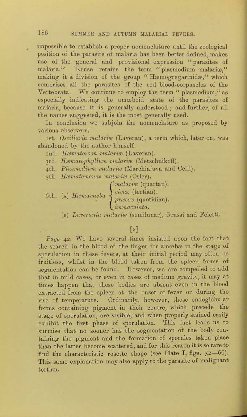 impossible to establish a propei* nomeuclatare until the zoological position of the parasite of malaria has been better defined, makes use of the general and provisional expression parasites of malaria. Kruse retains the term  plasmodium malariae, making it a division of the group  Haemogi-egarinidae/' which comprises all the parasites of the red blood-corpuscles of the Yertebrata. We continue to employ the term  plasmodium/' as especially indicating the amoeboid state of the parasites of malaria, because it is generally understood ; and further, of all the names suggested, it is the most generally used. In conclusion we subjoin the nomenclature as proposed by various observers. ist. Oscillaria malarias (Laveran), a term which, later on, was abandoned by the author himself. 2nd. Hasmatozoon malarise (Laveran). 3rd. Hsematophyllum malarias (Metschnikoff). 4th. Plasmodium malarias (Marchiafava and Celli). 5th. Hsematomonas malarise (Osier). Smalarias (quartan). vivax (tertian). prascox (quotidian). immaculata. (b) Laverania malaria (semilunar), Grassi and Feletti. [2] Page 42. We have several times insisted upon the fact that the search in the blood of the finger for amoebge in the stage of sporulation in these fevers, at their initial period may often be fruitless, whilst in the blood taken from the spleen forms of segmentation can be found. However, we are compelled to add that in mild cases, or even in cases of medium gravity, it may at times happen that these bodies are absent even in the blood extracted from the spleen at the onset of fever or during the rise of temperature. Ordinarily, however, those endoglobular forms containing pigment in their centre, which precede the stage of sporulation, are visible, and when properly stained easily exhibit the first phase of sporulation. This fact leads us to surmise that no sooner has the segmentation of the body con- taining the pigment and the formation of sporules taken place than the latter become scattered, and for this reason it is so rare to find the characteristic rosette shape (see Plate I, figs. 52—66). This same explanation may also apply to the parasite of malignant tertian.