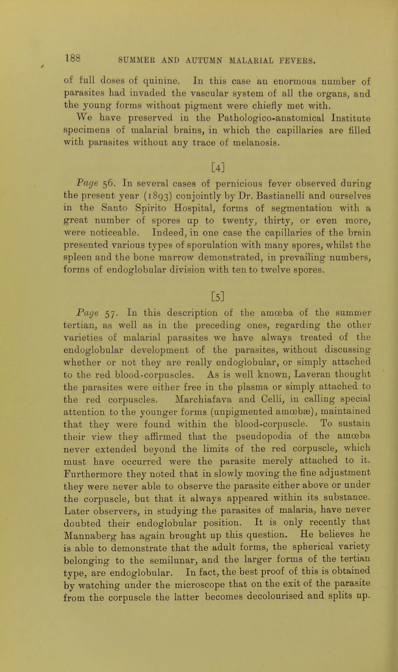 of full doses of quinine. In this case an enormous number of parasites had invaded the vascular system of all the organs, and the young forms without pigment were chiefly met with. We have preserved in the Pathologico-anatomical Institute specimens of malarial brains, in which the capillaries are filled with parasites without any trace of melanosis, [4] Pac/e 56. In several cases of pernicious fever observed during the present year (1893) conjointly by Dr. Bastianelli and ourselves in the Santo Spirito Hospital, forms of segmentation with a great number of spores up to twenty, thirty, or even more, were noticeable. Indeed, in one case the capillaries of the brain presented various types of sporulation with many spores, whilst the spleen and the bone marrow demonstrated, in prevailing numbers, forms of endoglobular division with ten to twelve spores. [5] Page 57. In this description of the amoeba of the summer tertian, as well as in the preceding ones, regarding the other varieties of malarial parasites we have always treated of the endoglobular development of the parasites, without discussing whether or not they are really endoglobular, or simply attached to the red blood-corpuscles. As is well known, Laveran thought the parasites were either free in the plasma or simply attached to the red corpuscles. Marchiafava and Celli, in calling special attention to the younger forms (unpigmented amosbge), maintained that they were found within the blood-corpuscle. To sustain their view they affii-med that the pseudopodia of the amoeba never extended beyond the limits of the red corpuscle, which must have occurred were the parasite merely attached to it. Furthermore they noted that in slowly moving the fine adjustment they were never able to observe the parasite either above or under the corpuscle, but that it always appeared within its substance. Later observers, in studying the parasites of malaria, have never doubted their endoglobular position. It is only recently that Mannaberg has again brought up this question. He believes he is able to demonstrate that the adult forms, the spherical variety belonging to the semilunar, and the larger forms of the tertian type, are endoglobular. In fact, the best proof of this is obtained by watching under the microscope that on the exit of the parasite from the corpuscle the latter becomes decolourised and splits up.