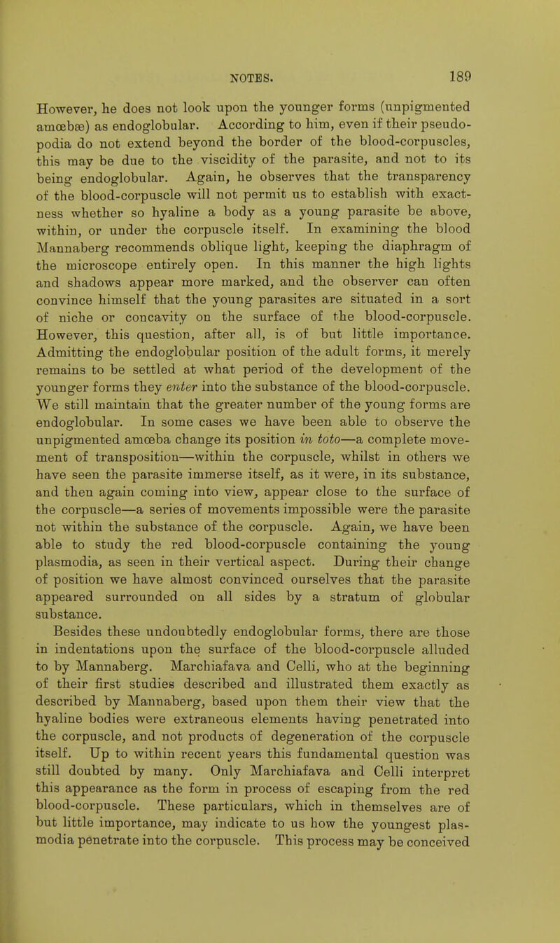 However, he does not look upon the younger forms (unpigmented amoeb£e) as endoglobular. According to him, even if their pseudo- podia do not extend beyond the border of the blood-corpuscles, this may be due to the viscidity of the parasite, and not to its being endoglobular. Again, he observes that the transparency of the blood-corpuscle will not permit us to establish with exact- ness whether so hyaline a body as a young parasite be above, within, or under the corpuscle itself. In examining the blood Mannaberg recommends oblique light, keeping the diaphragm of the microscope entirely open. In this manner the high lights and shadows appear more marked, and the observer can often convince himself that the young parasites are situated in a sort of niche or concavity on the surface of the blood-corpuscle. However, this question, after all, is of but little importance. Admitting the endoglobular position of the adult forms, it merely remains to be settled at what period of the development of the younger forms they enter into the substance of the blood-corpuscle. We still maintain that the greater number of the young forms are endoglobular. In some cases we have been able to observe the unpigmented amoeba change its position in toto—a complete move- ment of transposition—within the corpuscle, whilst in others we have seen the parasite immerse itself, as it were, in its substance, and then again coming into view, appear close to the surface of the corpuscle—a series of movements impossible were the parasite not within the substance of the corpuscle. Again, we have been able to study the red blood-corpuscle containing the young Plasmodia, as seen in their vertical aspect. During their change of position we have almost convinced ourselves that the parasite appeared surrounded on all sides by a stratum of globular substance. Besides these undoubtedly endoglobular forms, there are those in indentations upon the surface of the blood-corpuscle alluded to by Mannaberg. Marchiafava and Celli, who at the beginning of their first studies described and illustrated them exactly as described by Mannaberg, based upon them their view that the hyaline bodies were extraneous elements having penetrated into the corpuscle, and not products of degeneration of the corpuscle itself. Up to within recent years this fundamental question was still doubted by many. Only Marchiafava and Celli interpret this appearance as the form in process of escaping from the red blood-corpuscle. These particulars, which in themselves are of but little importance, may indicate to us how the youngest Plas- modia penetrate into the corpuscle. This process may be conceived