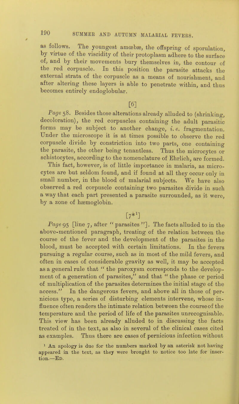as follows. The youngest amcebse, the offspring of sporulation, by virtue of the viscidity of their protoplasm adhere to the surface of, and by their movements bury themselves in, the contour of the red corpuscle. In this position the parasite attacks the external strata of the corpuscle as a means of nourishment, and after altering these layers is able to penetrate within, and thus becomes entirely endoglobular. [6] Page 58. Besides those alterations already alluded to (shrinking, decoloration), the red corpuscles containing the adult parasitic forms may be subject to another change, i. e. fragmentation. Under the microscope it is at times possible to observe the red corpuscle divide by constriction into two parts, one containing the parasite, the other being tenantless. Thus the microcytes or schistocytes, according to the nomenclature of Ehrlich, are formed. This fact, however, is of little importance in malaria, as micro- cytes are but seldom found, and if found at all they occur only in small number, in the blood of malarial subjects. We have also observed a red corpuscle containing two parasites divide in such a way that each part presented a parasite surrounded, as it were, by a zone of haemoglobin. [7*1] Fage 95 [line 7, after parasites . The facts alluded to in the above-mentioned paragraph, treating of the relation between the course of the fever and the development of the parasites in the blood, must be accepted with certain limitations. In the fevers pursuing a regular course, such as in most of the mild fevers, and often in cases of considerable gravity as well, it may be accepted as a general rule that  the paroxysm corresponds to the develop- ment of a generation of parasites,^' and that  the phase or period of multiplication of the parasites determines the initial stage of the access.'^ In the dangerous fevers, and above all in those of per- nicious type, a series of disturbing elements intervene, whose in- fluence often renders the intimate relation between the course of the temperature and the period of life of the parasites unrecognisable. This view has been already alluded to in discussing the facts treated of in the text, as also in several of the clinical cases cited as examples. Thus there are cases of pernicious infection without ' An apology is due for the numbers marked by an asterisk not having appeared in the text, as they were brought to notice too late for inser- tion.—Ed.