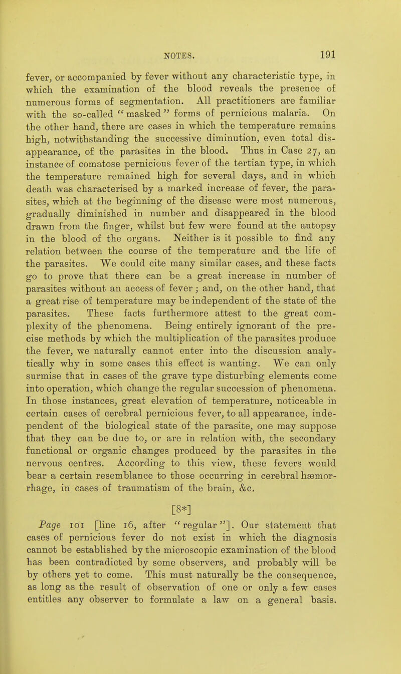 fever, or accompanied by fever without any characteristic type, in which the examination of the blood reveals the presence of numerous forms of segmentation. All practitioners are familiar with the so-called masked  forms of pernicious malaria. On the other hand, there are cases in which the temperature remains high, notwithstanding the successive diminution, even total dis- appearance, of the parasites in the blood. Thus in Case 27, an instance of comatose pernicious fever of the tertian type, in which the temperature remained high for several days, and in which death was characterised by a marked increase of fever, the para- sites, which at the beginning of the disease were most numerous, gradually diminished in number and disappeared in the blood drawn from the finger, whilst but few were found at the autopsy in the blood of the organs. Neither is it possible to find any relation between the course of the temperature and the life of the parasites. We could cite many similar cases, and these facts go to prove that there can be a great increase in number of parasites without an access of fever; and, on the other hand, that a great rise of temperature may be independent of the state of the parasites. These facts furthermore attest to the great com- plexity of the phenomena. Being entirely ignorant of the pre- cise methods by which the multiplication of the parasites produce the fever, we naturally cannot enter into the discussion analy- tically why in some cases this effect is wanting. We can only surmise that in cases of the grave type disturbing elements come into operation, which change the regular succession of phenomena. In those instances, great elevation of temperature, noticeable in certain cases of cerebral pernicious fever, to all appearance, inde- pendent of the biological state of the parasite, one may suppose that they can be due to, or are in relation with, the secondary functional or organic changes produced by the parasites in the nervous centres. According to this view, these fevei's would bear a certain resemblance to those occurring in cerebral hsemor- rhage, in cases of traumatism of the brain, &c. [8*] Page loi [line 16, after regular]. Our statement that cases of pernicious fever do not exist in which the diagnosis cannot be established by the microscopic examination of the blood has been contradicted by some observers, and probably will be by others yet to come. This must naturally be the consequence, as long as the result of observation of one or only a few cases entitles any observer to formulate a law on a general basis.