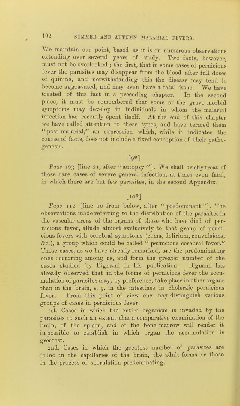 We maintain our point, based as it is on numerous observations extending over several years of study. Two facts, however, must not be overlooked ; the first, that in some cases of pernicious fever the parasites may disappear from the blood after full doses of quinine, and notwithstanding this the disease may tend to become aggravated, and may even have a fatal issue. We have treated of this fact in a preceding chapter. In the second place, it must be remembered that some of the grave morbid symptoms may develop in individuals in whom the malarial infection has recently spent itself. At the end of this chapter we have called attention to these types, and have termed them  post-malarial,^' an expression which, while it indicates the course of facts, does not include a fixed conception of their patho- genesis. [9*] Page 103 [line 21, after  autopsy We shall briefly treat of those rare cases of severe general infection, at times even fatal, in which there are but few parasites, in the second Appendix. [10*] Page 112 [line 10 from below, after predominant]. The observations made referring to the distribution of the parasites in the vascular areas of the organs of those who have died of per- nicious fever, allude almost exclusively to that group of perni- cious fevers with cerebral symptoms (coma, delirium, convulsions, &c.), a group which could be called  pernicious cerebral fever. These cases, as we have already remarked, are the predominating ones occurring among us, and form the greater number of the cases studied by Bignami in his publication. Bignami has already observed that in the forms of pernicious fever the accu- mulation of parasites may, by preference, take place in other organs than in the brain, e. g. in the intestines in choleraic pernicious fever. From this point of view one may distinguish various groups of cases in pernicious fever. 1st. Cases in which the entire organism is invaded by the parasites to such an extent that a comparative examination of the brain, of the spleen, and of the bone-marrow will render it impossible to establish in which organ the accumulation is greatest. 2nd. Cases in which the greatest number of parasites are found in the capillaries of the brain, the adult forms or those in the process of sporulation predominating.