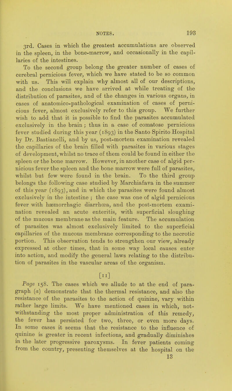 3rd. Cases in which the greatest accumulations are observed in the spleen, in the bone-niarroWj and occasionally in the capil- laries of the intestines. To the second group belong the greater number of cases of cerebral pernicious fever, which we have stated to be so common with us. This will explain why almost all of our descriptions, and the conclusions we have arrived at while treating of the distribution of parasites, and of the changes in various organs, in cases of anatomico-pathological examination of cases of perni- cious fever, almost exclusively refer to this group. We further wish to add that it is possible to find the parasites accumulated exclusively in the brain ; thus in a case of comatose pernicious fever studied during this year (1893) in the Santo Spirito Hospital by Dr. Bastianelli, and by us, post-mortem examination revealed the capillaries of the brain filled with parasites in various stages of development, whilst no trace of them could be found in either the spleen or the bone marrow. However, in another case of algid per- nicious fever the spleen and the bone marrow were full of parasites, whilst but few were found in the brain. To the third group belongs the following case studied by Marchiafava in the summer of this year (1893), and in which the parasites were found almost exclusively in the intestine ; the case was one of algid pernicious fever with hasmorrhagic diarrhoea, and the post-mortem exami- nation revealed an acute enteritis, with superficial sloughing of the mucous membrane as the main feature. The accumulation of parasites was almost exclusively limited to the superficial capillaries of the mucous membrane corresponding to the necrotic portion. This observation tends to strengthen our view, already expressed at other times, that in some way local causes enter into action, and modify the general laws relating to the distribu- tion of parasites in the vascular areas of the organism. [II] Page 158. The cases which we allude to at the end of para- gi'aph (a) demonstrate that the thermal resistance, and also the resistance of the parasites to the action of quinine, vary within rather large limits. We have mentioned cases in which, not- withstanding the most proper administration of this remedy, the fever has persisted for two, three, or even more days. In some cases it seems that the resistance to the influence of quinine is greater in recent infections, and gradually diminishes in the later progressive paroxysms. In fever patients coming from the country, presenting themselves at the hospital on the 13