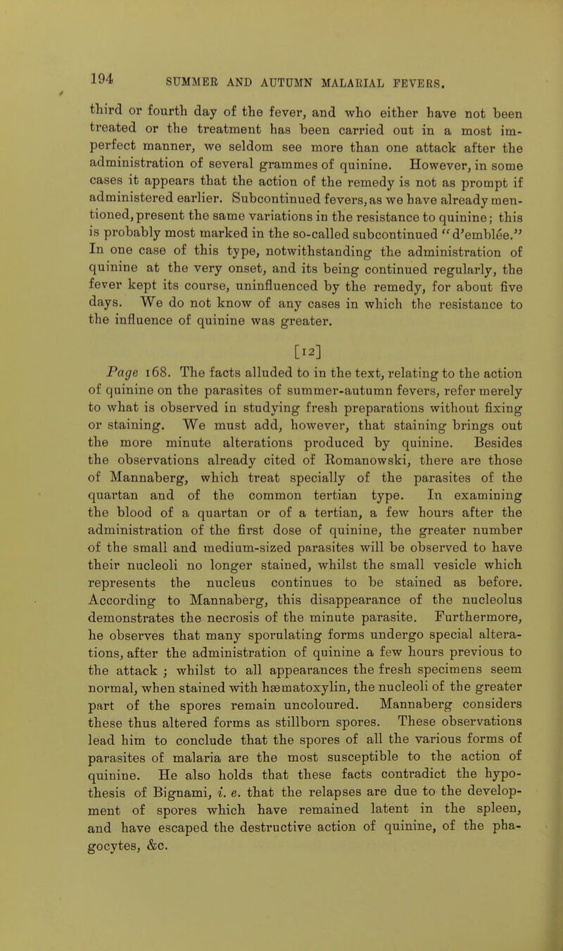 third or fourth day of the fever, and who either have not been treated or the treatment has been carried out in a most im- perfect manner, we seldom see more than one attack after the administration of several grammes of quinine. However, in some cases it appears that the action of the remedy is not as prompt if administered earlier. Subcontinued fevers, as we have already men- tioned, present the same variations in the resistance to quinine; this is probably most marked in the so-called subcontinued  d^emblee. In one case of this type, notwithstanding the administration of quinine at the very onset, and its being continued regularly, the fever kept its course, uninfluenced by the remedy, for about five days. We do not know of any cases in which the resistance to the influence of quinine was greater. [12] Page i68. The facts alluded to in the text, relating to the action of quinine on the parasites of summer-autumn fevers, refer merely to what is observed in studying fresh preparations without fixing or staining. We must add, however, that staining brings out the more minute alterations produced by quinine. Besides the observations already cited of Romanowski, there are those of Mannaberg, which treat specially of the parasites of the quartan and of the common tertian type. In examining the blood of a quartan or of a tertian, a few hours after the administration of the first dose of quinine, the greater number of the small and medium-sized parasites will be observed to have their nucleoli no longer stained, whilst the small vesicle which represents the nucleus continues to be stained as before. According to Mannaberg, this disappearance of the nucleolus demonstrates the necrosis of the minute parasite. Furthermore, he observes that many spornlating forms undergo special altera- tions, after the administration of quinine a few hours previous to the attack ; whilst to all appearances the fresh specimens seem normal, when stained with haematoxylin, the nucleoli of the greater part of the spores remain uncoloured. Mannaberg considers these thus altered forms as stillborn spores. These observations lead him to conclude that the spores of all the various forms of parasites of malaria are the most susceptible to the action of quinine. He also holds that these facts contradict the hypo- thesis of Bignami, {. e. that the relapses are due to the develop- ment of spores which have remained latent in the spleen, and have escaped the destructive action of quinine, of the pha- gocytes, &c.