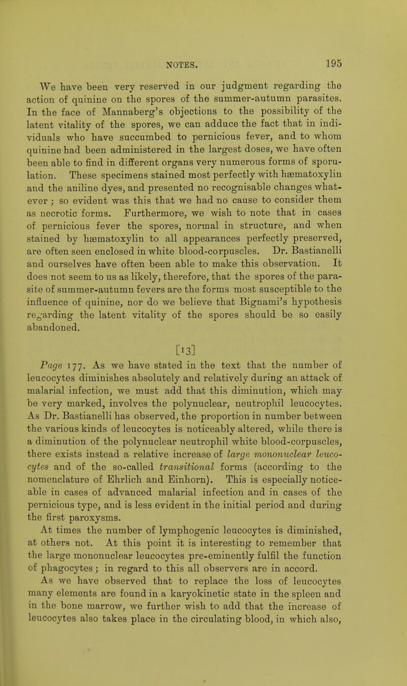 We have been very reserved in our judgment regarding the action of quinine on the spores of the summer-autumn parasites. In the face of Mannaberg's objections to the possibility of the latent vitality of the spores, we can adduce the fact that in indi- viduals who have succumbed to pernicious fever, and to whom quinine had been administered in the largest doses, we have often been able to find in different organs very numerous forms of sporu- lation. These specimens stained most perfectly with hsematoxylin and the aniline dyes, and presented no recognisable changes what- ever ; so evident was this that we had no cause to consider them as necrotic forms. Furthermore, we wish to note that in cases of pernicious fever the spores, normal in structure, and when stained by haematoxylin to all appearances perfectly preserved, are often seen enclosed in white blood-corpuscles. Dr. Bastianelli and ourselves have often been able to make this observation. It does not seem to us as likely, therefore, that the spores of the para- site of summer-autumn fevers are the forms most susceptible to the influence of quinine, nor do we believe that Bignami^s hypothesis re-'arding the latent vitality of the spores should be so easily abandoned. [13] Page 177. As we have stated in the text that the number of leucocytes diminishes absolutely and relatively during an attack of malarial infection, we must add that this diminution, which may be very marked, involves the polynuclear, neutrophil leucocytes. As Dr. Bastianelli has observed, the proportion in number between the various kinds of leucocytes is noticeably altered, while there is a diminution of the polynuclear neutrophil white blood-corpuscles, there exists instead a relative increase of large mononuclear leuco- cytes and of the so-called transitional forms (according to the nomenclature of Bhrlich and Einhorn). This is especially notice- able in cases of advanced malarial infection and in cases of the pernicious type, and is less evident in the initial period and during the first paroxysms. At times the number of lymphogenic leucocytes is diminished, at others not. At this point it is interesting to remember that the large mononuclear leucocytes pre-eminently fulfil the function of phagocytes; in regard to this all observers are in accord. As we have observed that to replace the loss of leucocytes many elements are found in a karyokinetic state in the spleen and in the bone marrow, we further wish to add that the increase of leucocytes also takes place in the circulating blood, in which also,