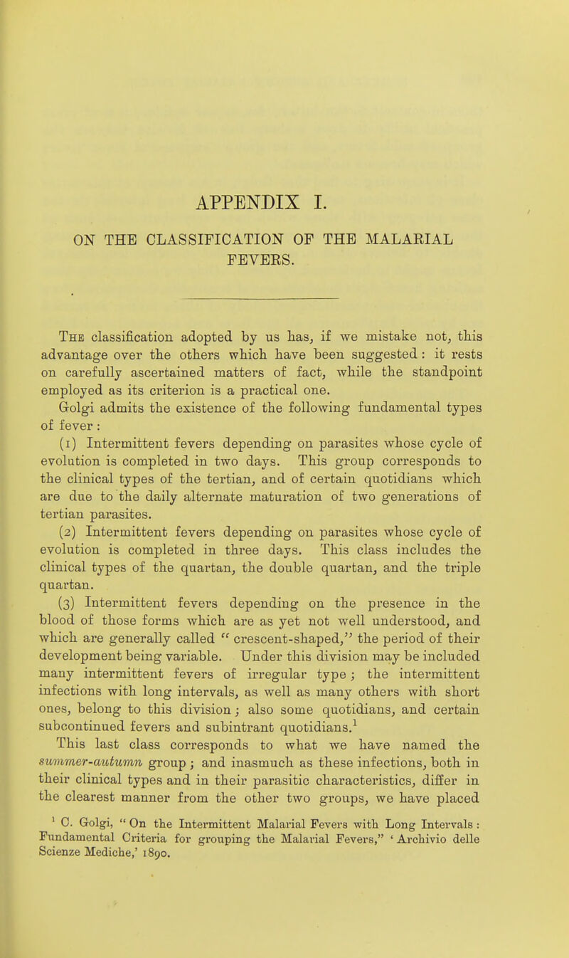 APPENDIX I. ON THE CLASSIFICATION OF THE MALARIAL FEVERS. The classification adopted by us has, if we mistake not, tliis advantage over tlie others whicli have been suggested: it rests on carefully ascertained matters of fact, while the standpoint employed as its criterion is a practical one. Golgi admits the existence of the following fundamental types of fever : (1) Intermittent fevers depending on parasites whose cycle of evolution is completed in two days. This group corresponds to the clinical types of the tertian, and of certain quotidians which are due to the daily alternate maturation of two generations of tertian parasites. (2) Intermittent fevers depending on parasites whose cycle of evolution is completed in three days. This class includes the clinical types of the quartan, the double quartan, and the triple quartan. (3) Intermittent fevei's depending on the presence in the blood of those forms which are as yet not well understood, and which are generally called  crescent-shaped, the period of their development being variable. Under this division may be included many intermittent fevers of irregular type; the intermittent infections with long intervals, as well as many others with short ones, belong to this division; also some quotidians, and certain subcontinued fevers and subintrant quotidians.^ This last class corresponds to what we have named the summer-autumn group ; and inasmuch as these infections, both in their clinical types and in their parasitic characteristics, differ in the clearest manner from the other two groups, we have placed ' 0. Golgi,  On the Intermittent Malarial Fevers with Long Intervals : Fundamental Criteria for grouping the Malarial Fevers, ' Archivio delle Scienze Mediche,' 1890.