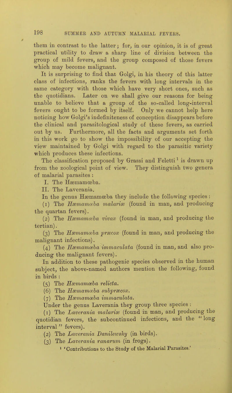 them in contrast to the latter; for, in our opinion, it is of great practical utility to draw a sharp line of division between the group of mild fevers, and the group composed of those fevers which may become malignant. It is surprising to find that Golgi, in his theory of this latter class of infections, ranks the fevers with long intervals in the same category with those which have very short ones, such as the quotidians. Later on we shall give our reasons for being unable to believe that a group of the so-called long-interval fevers ought to be formed by itself. Only we cannot help here noticing how Golgi's indefiniteness of conception disappears before the clinical and parasitological study of these fevers, as carried out by us. Furthermore, all the facts and arguments set forth in this work go to show the impossibility of our accepting the view maintained by Golgi with regard to the parasitic variety which produces these infections. The classification proposed by Grassi and Feletti ^ is drawn up from the zoological point of view. They distinguish two genera of malarial parasites : I. The Haamamoeba. II. The Laverania. In the genus Hsemamoeba they include the following species : (1) The Hasmamoeha malarise (found in man, and producing the quartan fevers). (2) The Esemamoeha vivax (found in man, and producing the tertian). (3) The Hasmamoeha prascox (found in man, and producing the malignant infections). (4) The Hasmamoeha immaculata (found in man, and also pro- ducing the malignant fevers). In addition to these pathogenic species observed in the human subject, the above-named authors mention the following, found in birds : (5) The Hasmamoeha relicta. (6) The Hsemamoeha suhpraecox. (7) The Hasmamoeha immaculata. Under the genus Laverania they group three species : (1) The Laverania malarise (found in man, and producing the quotidian fevers, the subcontinued infections, and the long interval^' fevei's). (2) The Laverania Danilewshy (in birds). (3) The Laverania ranarum (in frogs). ' 'Contributions to the Study of the Malarial Parasites.'