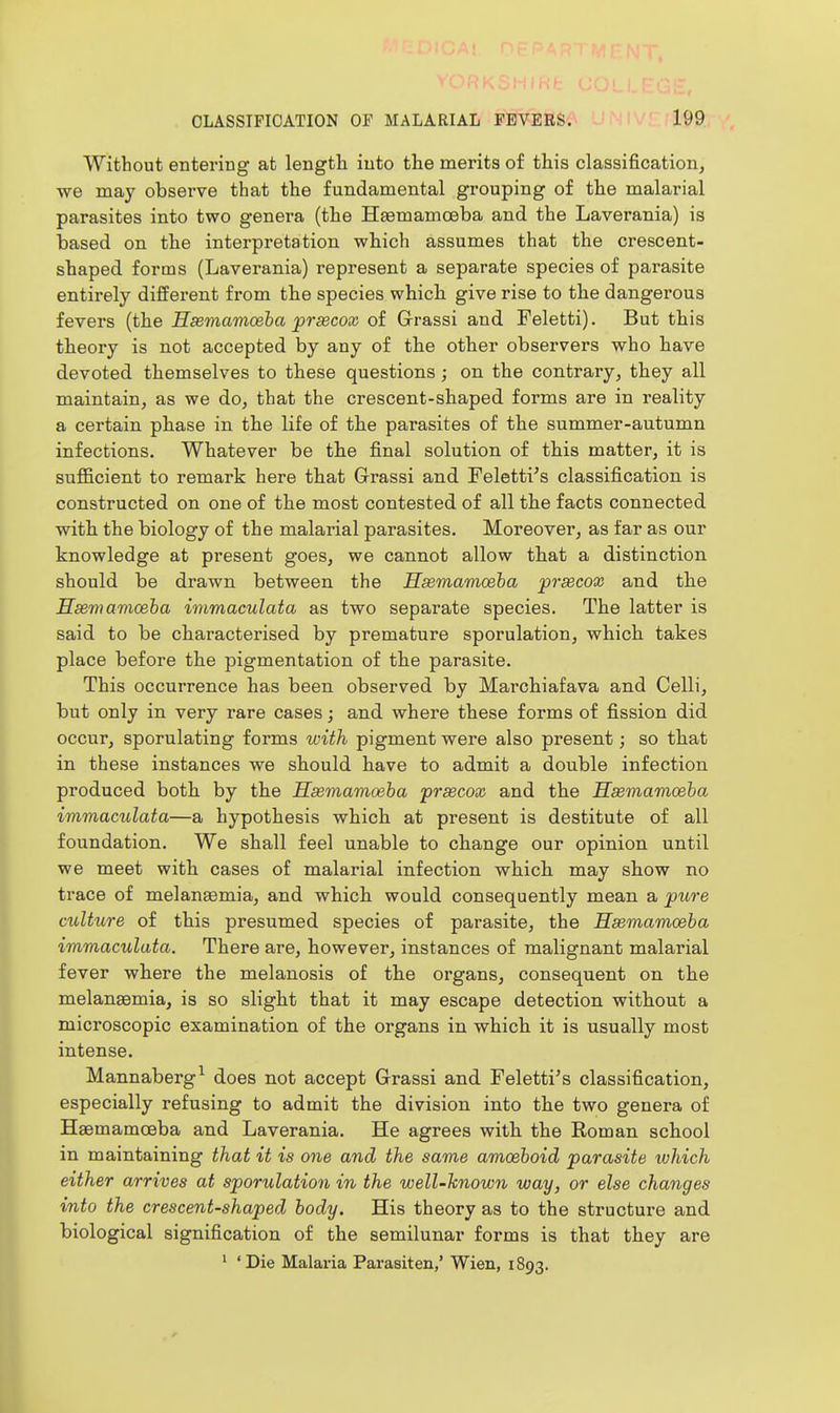 Without entering at length into the merits of this classification, we may observe that the fundamental grouping of the malarial parasites into two genera (the Haemamoeba and the Laverania) is based on the interpretation which assumes that the crescent- shaped forms (Laverania) represent a separate species of parasite entirely different from the species which give rise to the dangerous fevers (the Hsemamceha prsecox of Grassi and Feletti). But this theory is not accepted by any of the other observers who have devoted themselves to these questions ; on the contrary, they all maintain, as we do, that the crescent-shaped forms are in reality a certain phase in the life of the parasites of the summer-autumn infections. Whatever be the final solution of this matter, it is sufficient to remark here that Grrassi and Feletti's classification is constructed on one of the most contested of all the facts connected with the biology of the malarial parasites. Moreover, as far as our knowledge at present goes, we cannot allow that a distinction should be drawn between the Hxmamoeba ^rsecox and the Msemamoeha immaculata as two separate species. The latter is said to be characterised by premature sporulation, which takes place before the pigmentation of the parasite. This occurrence has been observed by Marchiafava and Celli, but only in very rare cases; and where these forms of fission did occur, sporulating forms with pigment were also present; so that in these instances we should have to admit a double infection produced both by the Hasmamceba prsecox and the Ssemamoaha immaculata—a hypothesis which at present is destitute of all foundation. We shall feel unable to change our opinion until we meet with cases of malarial infection which may show no trace of melanaemia, and which would consequently mean a jpure culture of this presumed species of parasite, the Hseviamoeba immaculata. There are, however, instances of malignant malarial fever where the melanosis of the organs, consequent on the melauEemia, is so slight that it may escape detection without a microscopic examination of the organs in which it is usually most intense. Mannaberg^ does not accept Grassi and Feletti's classification, especially refusing to admit the division into the two genera of Hsemamceba and Laverania. He agrees with the Roman school in maintaining that it is one and the same amcehoid parasite which either arrives at sporulation in the well-known way, or else changes into the crescent-shaped body. His theory as to the structure and biological signification of the semilunar forms is that they are ' 'Die Malaria Parasiten,' Wien, 1893.