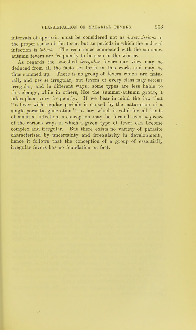 intervals of apyrexia must be considered not as intermissions in the proper sense of the term, but as periods in which, the malarial infection is latent. The recurrence connected with the summer- autumn fevers are frequently to be seen in the winter. As regards the so-called irregular fevers our view may be deduced from all the facts set forth in this work, and may be thus summed up. There is no group of fevers which are natu- rally and 'per se irregular, but fevers of every class may become irregular, and in different ways : some types are less liable to this change, while in others, like the summer-autumn group, it takes place very frequently. If we bear in mind the law that  a fever with regular periods is caused by the maturation of a single parasitic generation —a law which is valid for all kinds of malarial infection, a conception may be formed even a priori of the various ways in which a given type of fever can become complex and irregular. But there exists no variety of parasite characterised by uncertainty and irregularity in development; hence it follows that the conception of a group of essentially irregular fevers has no foundation on fact.