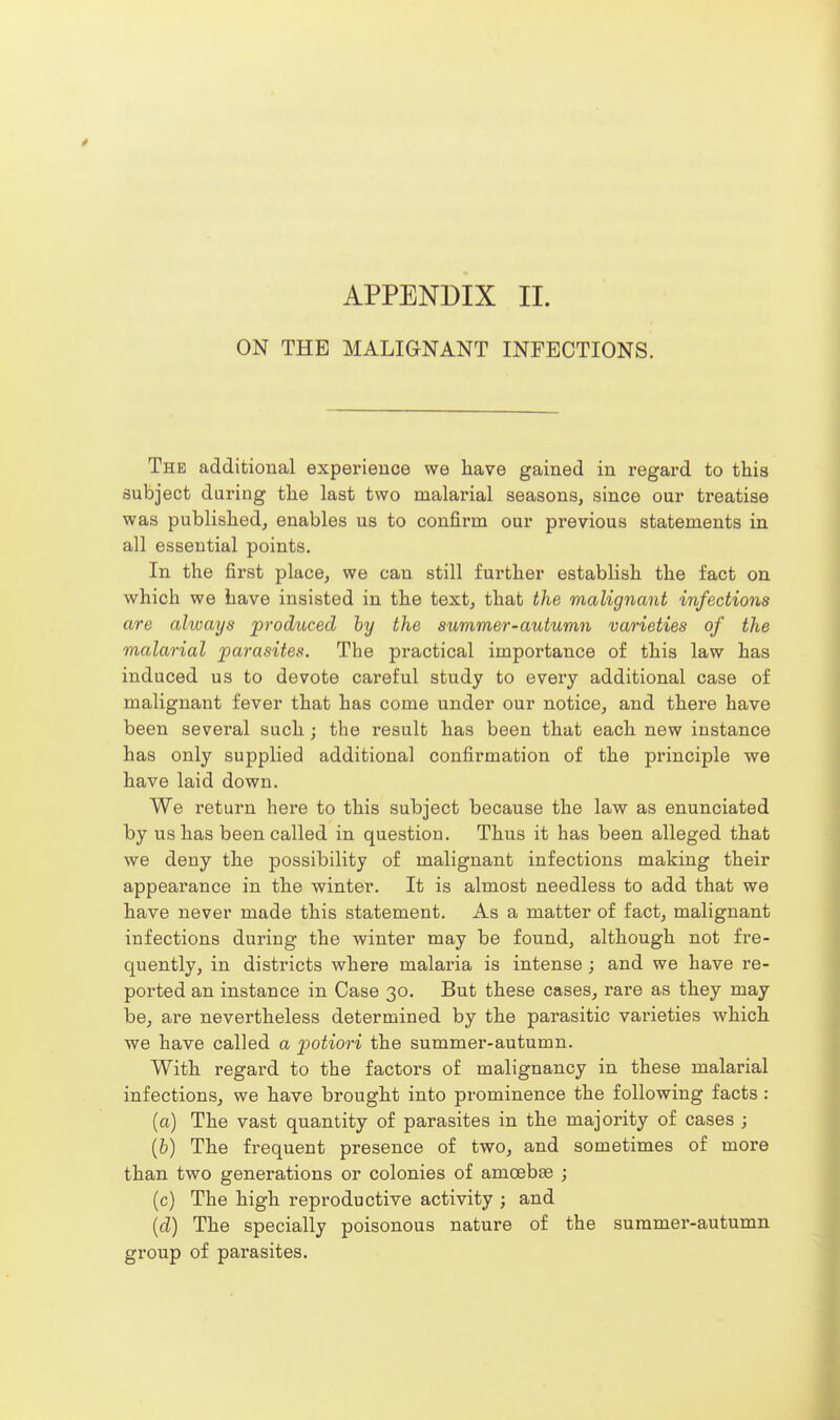 ON THE MALIGNANT INFECTIONS. The additional experience we liave gained in regard to this subject during tlie last two malarial seasons, since our treatise was publislied, enables us to confirm our previous statements in all essential points. In the first place, we can still further establish the fact on which we have insisted in the text, that the malignant infections are always produced by the summer-autumn varieties of the malarial parasites. The practical importance of this law has induced us to devote careful study to every additional case of malignant fever that has come under our notice, and there have been several such; the result has been that each new instance has only supplied additional confirmation of the principle we have laid down. We return here to this subject because the law as enunciated by us has been called in question. Thus it has been alleged that we deny the possibility of malignant infections making their appearance in the winter. It is almost needless to add that we have never made this statement. As a matter of fact, malignant infections during the winter may be found, although not fre- quently, in districts where malai-ia is intense ; and we have re- ported an instance in Case 30. But these cases, rare as they may be, are nevertheless determined by the parasitic varieties which we have called a potiori the summer-autumn. With regard to the factors of malignancy in these malarial infections, we have brought into prominence the following facts : (a) The vast quantity of parasites in the majority of cases ; (6) The frequent presence of two, and sometimes of more than two generations or colonies of amoebfe ; (c) The high reproductive activity ; and (d) The specially poisonous nature of the summer-autumn group of parasites.